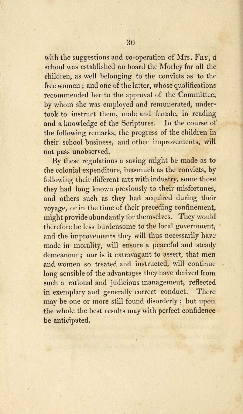 with the suggestions and co-operation of Mrs. Fry, a School was established on board the Morley for all the children, as well belonging to the convicts as to the free women ; and one of the latter, whose qualifications tecornmended her to the approval of the Committee, by whom she was employed and remunerated, under- took to instruct them, male and female, in reading and a knowledge of the Scriptures. In the course of the following remarks, the progress of the children in their school business, and other improvements, will not paSs unobserved. By these regulations a saving might be made as to the colonial expenditure, inasmuch as the convicts, by following their different arts with industry, some those they had long known previously to their misfortunes, and others such as they had acquired during their voyage, or in the time of their preceding confinement, might provide abundantly for themselves. They would therefore be less burdensome to the local government, and the improvements they will thus necessarily have made in morality, will ensure a peaceful and steady demeanour; nor is it extravagant to assert, that men and women so treated and instructed, will continue long sensible of the advantages they have derived from such a rational and judicious management, reflected in exemplary and generally correct conduct. There may be one or more still found disorderly; but upon the whole the best results may with perfect confidence be anticipated.