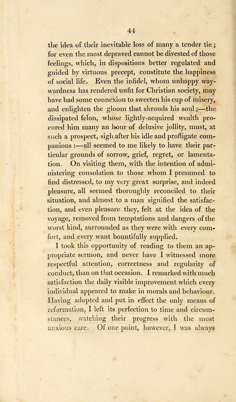 the idea of their inevitable loss of many a tender tie ; for even the most depraved cannot be divested of those feelings, which, in dispositions better regulated and guided by virtuous precept, constitute the happiness of social life. Even the infidel, whom unhappy way- wardness has rendered unfit for Christian society, may have had some connexion to sweeten his cup of misery, and enlighten the gloom that shrouds his soul;—the dissipated felon, whose lightly-acquired wealth pro- cured him many an hour of delusive jollity, must, at such a prospect, sigh after his idle and profligate com- panions :—all seemed to me likely to have their par- ticular grounds of sorrow, grief, regret, or lamenta- tion. On visiting them, with the intention of admi- nistering consolation to those whom I presumed to find distressed, to my very great surprise, and indeed pleasure, all seemed thoroughly reconciled to their situation, and almost to a man signified the satisfac- tion, and even pleasure they, felt at the idea of the voyage, removed from temptations and dangers of the worst Idnd, surrounded as they were with every com- fort, and every want bountifully supplied. I took this opportunity of reading to them an ap- propriate sermon, and never have I witnessed more respectful attention, correctness and regularity of conduct, than on that occasion. I remarked with much satisfaction the daily visible improvement which every individual appeared to make in morals and behaviour. Having adopted and put in effect the only means of reformation, I left its perfection to time and circum- stances, watching their progress with the most anxious care. Of one point, however, I was always