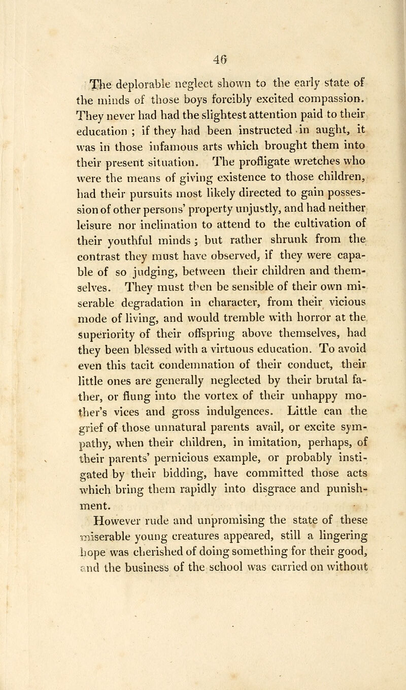 The deplorable neglect shown to the early state of the minds of those boys forcibly excited compassion. They never had had the slightest attention paid to their education; if they had been instructed in aught, it was in those infamous arts which brought them into their present situation. The profligate wretches who were the means of giving existence to those children, had their pursuits most likely directed to gain posses- sion of other persons' property unjustly, and had neither leisure nor incUnation to attend to the cultivation of their youthful minds ; but rather shrunk from the contrast they must have observed, if they were capa- ble of so judging, between their children and them- selves. They must then be sensible of their own mi- serable degradation in character, from their vicious mode of living, and would tremble with horror at the, superiority of their offspring above themselves, had they been blessed with a virtuous education. To avoid even this tacit condemnation of their conduct, their little ones are generally neglected by their brutal fa- ther, or flung into the vortex of their unhappy mo- ther's vices and gross indulgences. Little can the grief of those unnatural parents avail, or excite sym- pathy, when their children, in imitation, perhaps, of their parents' pernicious example, or probably insti- gated by their bidding, have committed those acts which bring them rapidly into disgrace and punish- ment. However rude and unpromising the state of these xP/iserable young creatures appeared, still a lingering hope was cherished of doing something for their good, and the business of the school was carried on without