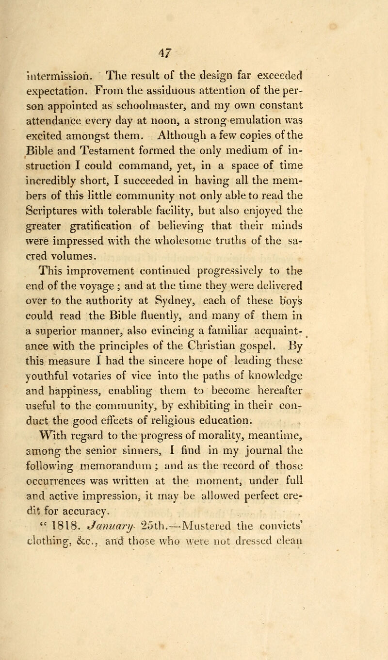intermission. The result of the design far exceeded expectation. From the assiduous attention of the per- son appointed as schoohifiaster, and my own constant attendance every day at noon, a strong emulation was excited amongst them. Although a few copies of the Bible and Testament formed the only medium of in- struction I could command, yet^ in a space of time incredibly short, I succeeded in having all the mem- bers of this little community not only able to read the Scriptures with tolerable facility, but also enjoyed the greater gratification of believing that their minds were impressed with the w'holesome truths of the sa- cred volumes. This improvement continued progressively to the end of the voyage ; and at the time they were delivered over to the authority at Sydney, each of these boys could read the Bible fluently, and many of them in a superior manner^ also evincing a familiar acquaint- ance with the principles of the Christian gospel. By this measure I had the sincere hope of leading these youthful votaries of vice into the paths of knowledge and happiness, enabling them to become hereafter useful to the community, by exhibiting in their con- duct the good effects of religious education. With regard to the progress of morality, meantime, among the senior sinners, I find in my journal the following memorandum ; and as the record of those occurrences was written at the moment, under full and active impression, it may be allowed perfect cre- dit for accuracy. *^ 1818. January- 25th.—Mustered the convicts' clothing, &C.J and those who were not dressed clean