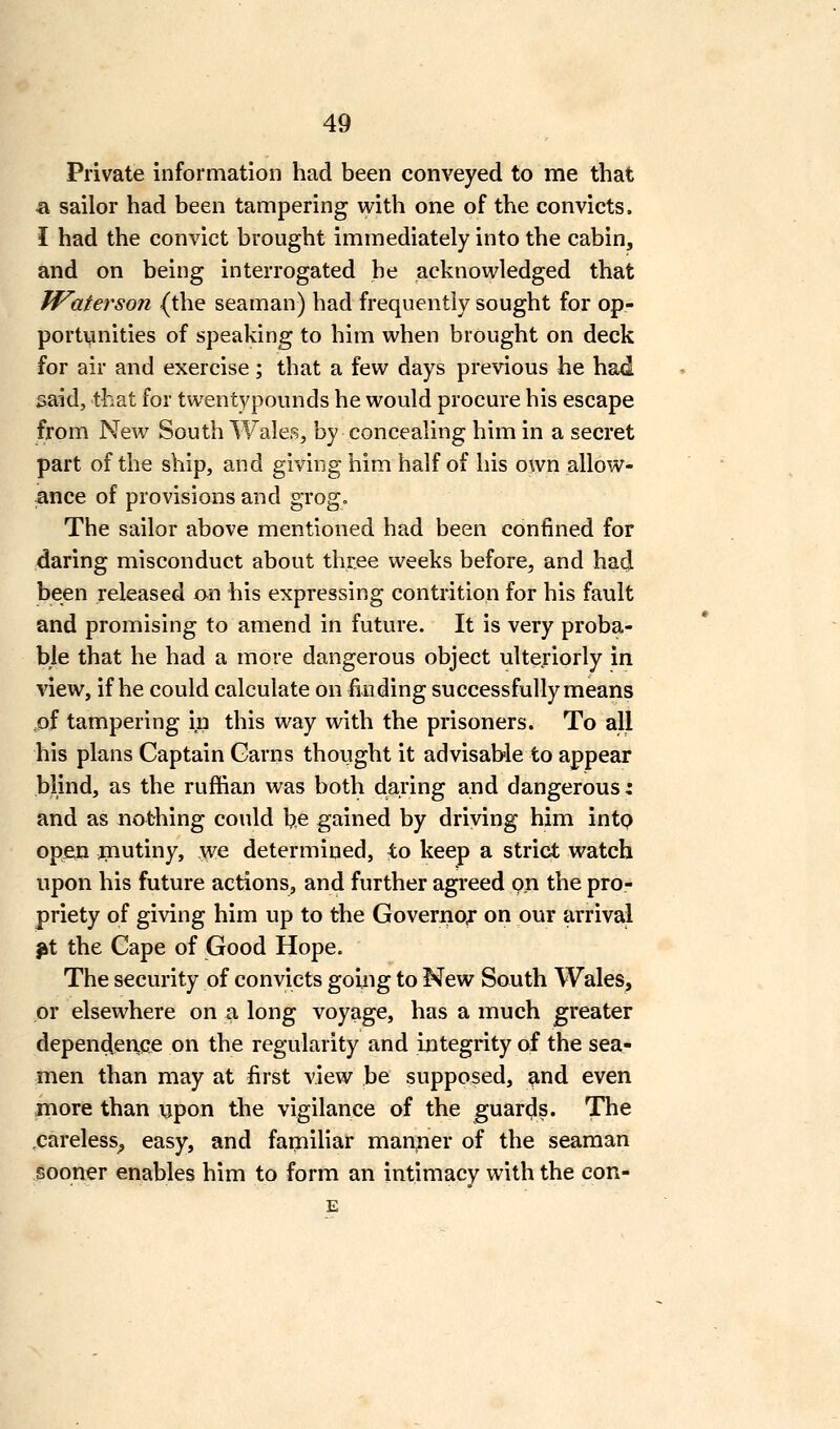 Private information had been conveyed to me that a sailor had been tampering with one of the convicts. I had the convict brought immediately into the cabin, and on being interrogated he acknowledged that Waterson (the seaman) had frequently sought for op- portunities of speaking to him when brought on deck for air and exercise; that a few days previous he had said, that for twentypounds he would procure his escape from New South Wales, by concealing him in a secret part of the ship, and giving him half of his own allow- ance of provisions and grog. The sailor above mentioned had been confined for daring misconduct about three weeks before, and had been released on his expressing contrition for his fault and promising to amend in future. It is very proba- ble that he had a more dangerous object ulteriorly in view, if he could calculate on finding successfully means ,of tampering in this way with the prisoners. To all his plans Captain Garns thought it advisable to appear blind, as the ruffian was both daring and dangerous: and as nathing could be gained by driving him into open fliutiny, yve determined, to keep a strict watch upon his future actions, and further agreed on the pro- priety of giving him up to the Governor on pur arrival ^t the Cape of Good Hope. The security of convicts goiiig to New South Wales, or elsewhere on a long voyage, has a much greater depen^erice on the regularity and Integrity of the sea- men than may at first view be supposed, ^nd even more than upon the vigilance of the guards. The ,carelesS;, easy, and faipiliar manner of the seaman sooner enables him to form an intimacy with the con- E