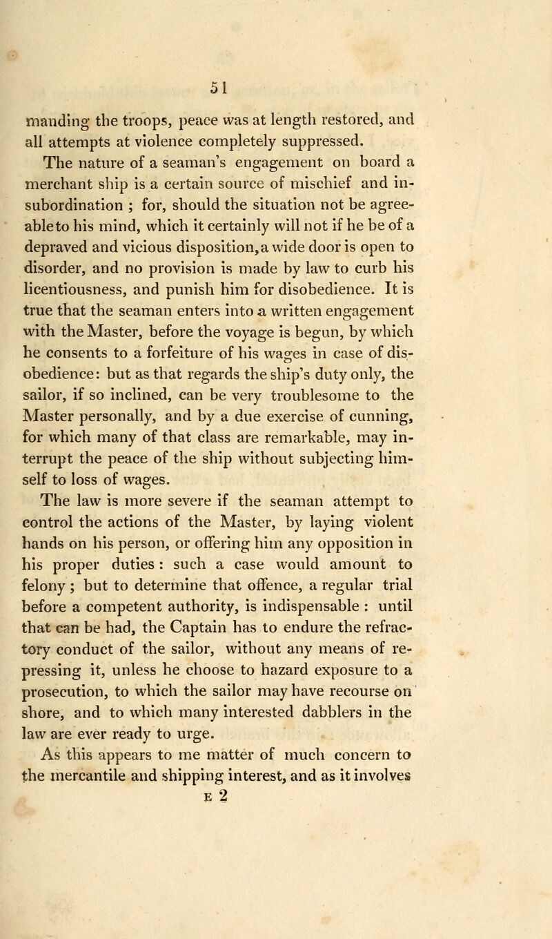 manding the troops, peace was at length restored, and all attempts at violence completely suppressed. The nature of a seaman's engagement on board a merchant ship is a certain source of mischief and in- subordination ; for, should the situation not be agree- able to his mind, which it certainly will not if he be of a depraved and vicious disposition, a wide door is open to disorder, and no provision is made by law to curb his licentiousness, and punish him for disobedience. It is true that the seaman enters into a written engagement with the Master, before the voyage is begun, by which he consents to a forfeiture of his was:es in case of dis- obedience: but as that regards the ship's duty only, the sailor, if so inclined, can be very troublesome to the Master personally, and by a due exercise of cunning, for which many of that class are remarkable, may in- terrupt the peace of the ship without subjecting him- self to loss of wages. The law is more severe if the seaman attempt to control the actions of the Master, by laying violent hands on his person, or offering him any opposition in his proper duties: such a case would amount to felony ; but to determine that offence, a regular trial before a competent authority, is indispensable : until that can be had, the Captain has to endure the refrac- tory conduct of the sailor, without any means of re- pressing it, unless he choose to hazard exposure to a prosecution, to which the sailor may have recourse on shore, and to which many interested dabblers in the law are ever ready to urge. As this appears to me matter of much concern to the mercantile and shipping interest, and as it involves E 2