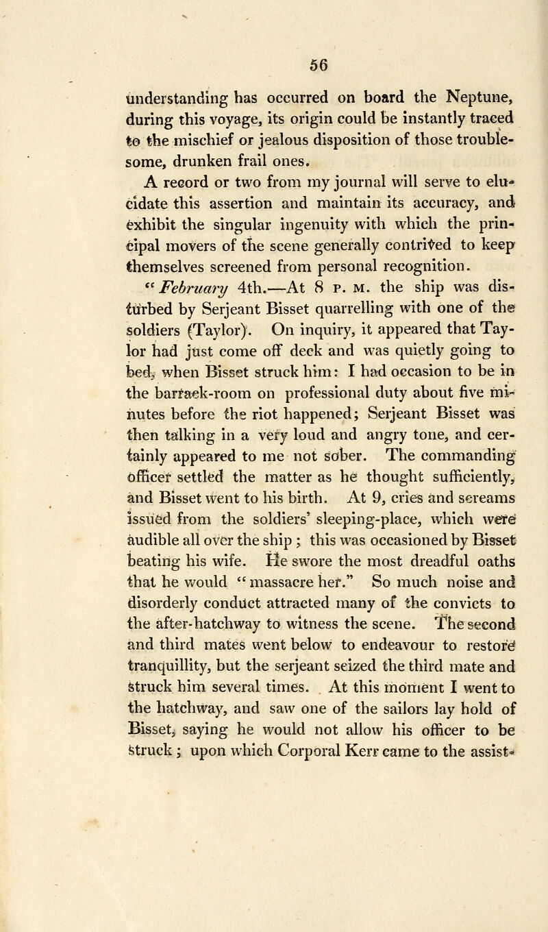 understanding has occurred on board the Neptune, during this voyage, its origin could be instantly traced to the mischief or jealous disposition of those trouble- some, drunken frail ones. A record or two from my journal will serve to elu-* cidate this assertion and maintain its accuracy, and exhibit the singular ingenuity with which the prin- cipal movers of the scene generally contrived to keep themselves screened from personal recognition. ^^ February 4th.—At 8 p. m. the ship was dis- ttirbed by Serjeant Bisset quarrelling with one of th© soldiers (Taylor). On inquiry, it appeared that Tay- lor had just come off deck and was quietly going to bedy when Bisset struck him: I had occasion to be in the bari'afjk-room on professional duty about five mi- nutes before the riot happened; Serjeant Bisset was then talking in a very loud and angry tone, and cer- tainly appeared to me not sober. The commanding officer settled the matter as he thought sufficiently, and Bisset went to his birth. At 9, cries and screams issued from the soldiers' sleeping-place, which were? audible all oVer the ship ; this was occasioned by BissetJ beating his wife. He swore the most dreadful oaths that he Vt^ould  massacre her. So much noise and disorderly conduct attracted many of the convicts to the after-hatchway to witness the scene. The second and third mates went below to endeavour to restore tranquillity, but the serjeant seized the third mate and Struck him several times. At this moment I went to the hatchway, and saw one of the sailors lay hold of Bisseti saying he would not allow his officer to be fetruck; upon which Corporal Kerr came to the assist=*