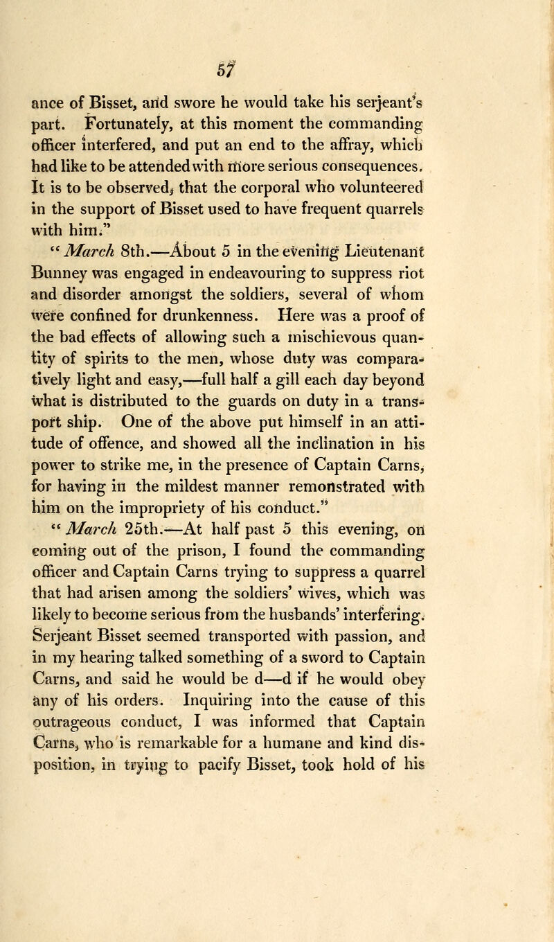 6f ance of Bisset, arid swore he would take his Serjeant's part. Fortunately, at this moment the commanding officer interfered, and put an end to the affray, which had like to be attended with rfiore serious consequences. It is to be observed^ that the corporal who volunteered in the support of Bisset used to have frequent quarrels with him. '■^ March 8th.—About 5 in the evening Lieutenant Bunney was engaged in endeavouring to suppress riot and disorder amongst the soldiers, several of whom were confined for drunkenness. Here was a proof of the bad effects of allowing such a mischievous quan- tity of spirits to the men, whose duty was compara-» tively light and easy,—full half a gill each day beyond what is distributed to the guards on duty in a trans- pott ship. One of the above put himself in an atti- tude of offence, and showed all the inclination in his power to strike me, in the presence of Captain Cams, for having in the mildest manner remonstrated with him on the impropriety of his conduct. ** March 25th.—At half past 5 this evening, on coming out of the prison, I found the commanding officer and Captain Cams trying to suppress a quarrel that had arisen among the soldiers' wives, which was likely to become serious from the husbands' interfering. Serjeant Bisset seemed transported with passion, and in my hearing talked something of a sword to Captain CarnSj and said he would be d—d if he would obey any of his orders. Inquiring into the cause of this outrageous conduct, I was informed that Captain Carnsj who is remarkable for a humane and kind dis- position, in trying to pacify Bisset, took hold of his