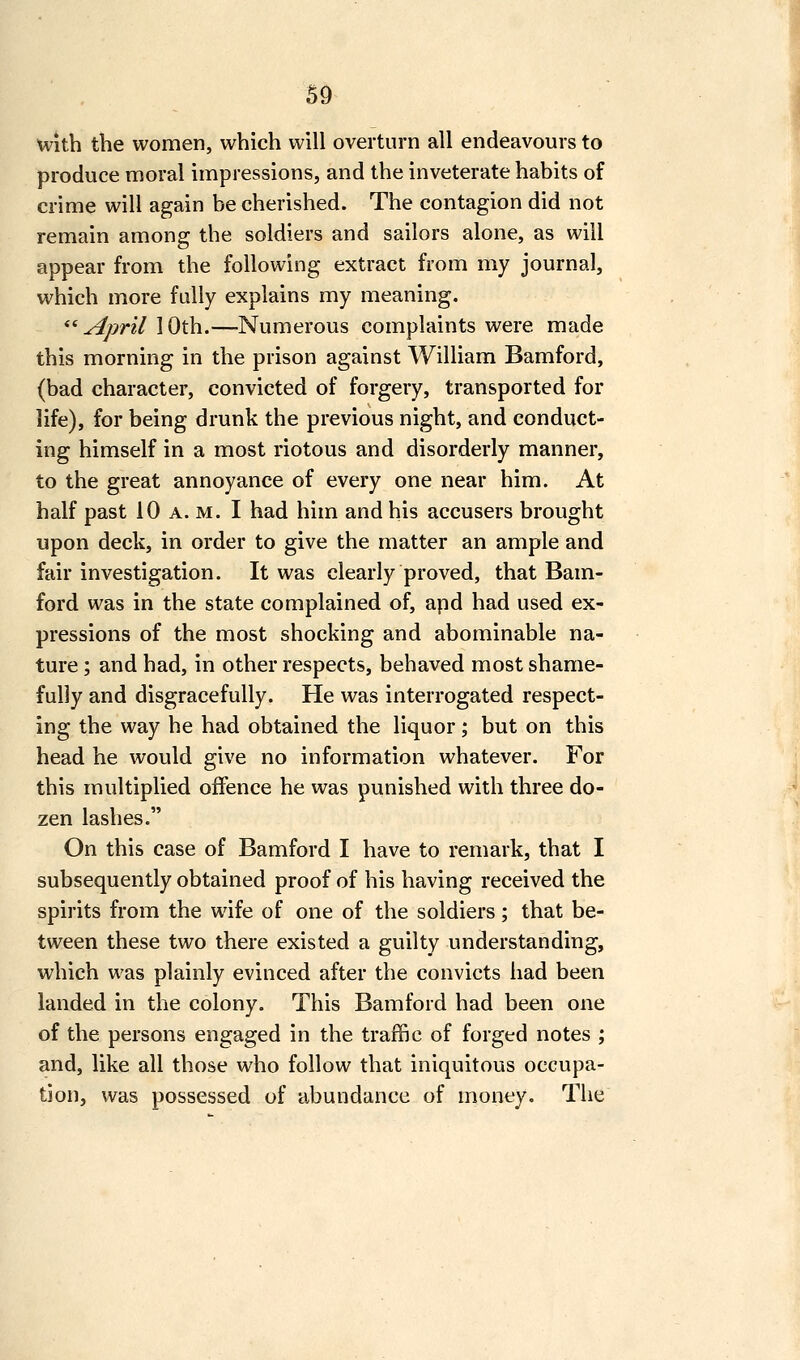 u With the women, which will overturn all endeavours to produce moral impressions, and the inveterate habits of crime will again be cherished. The contagion did not remain among the soldiers and sailors alone, as will appear from the following extract from my journal, which more fully explains my meaning. ''•April 10th.—Numerous complaints were made this morning in the prison against William Bamford, (bad character, convicted of forgery, transported for life), for being drunk the previous night, and conduct- ing himself in a most riotous and disorderly manner, to the great annoyance of every one near him. At half past 10 a. m. I had him and his accusers brought upon deck, in order to give the matter an ample and fair investigation. It was clearly proved, that Bam- ford was in the state complained of, apd had used ex- pressions of the most shocking and abominable na- ture ; and had, in other respects, behaved most shame- fully and disgracefully. He was interrogated respect- ing the way he had obtained the liquor; but on this head he would give no information whatever. For this multiplied offence he was punished with three do- zen lashes. On this case of Bamford I have to remark, that I subsequently obtained proof of his having received the spirits from the wife of one of the soldiers; that be- tween these two there existed a guilty understanding, which was plainly evinced after the convicts had been landed in the colony. This Bamford had been one of the persons engaged in the traffic of forged notes ; and, like all those who follow that iniquitous occupa- tion, was possessed of abundance of money. The