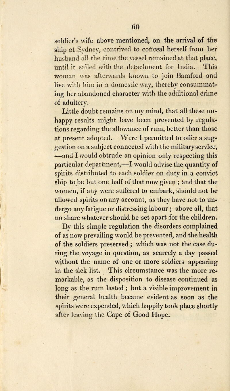 soldier's wife above mentioned, on the arrival of the ship at Sydney, contrived to conceal herself from her husband all the time the vessel remained at that place, until it sailed with the detachment for India. This woman was afterwards known to join Bamford and live with him in a domestic way, thereby consummat- ing her abandoned character with the additional crime of adultery. Little doubt remains on my mind, that all these un- happy results might have been prevented by regula- tions regarding the allowance of rum, better than those at present adopted. Were I permitted to offer a sug- gestion on a subject connected with the military service^ —and I would obtrude an opinion only respecting this particular department,—I would advise the quantity of spirits distributed to each soldier on duty in a convict ship to be but one half of that now given ; tind that the women, if any were suffered to embark, should not be allowed spirits on any account, as they have not to un- dergo any fatigue or distressing labour; above all, that no share whatever should be set apart for the children. By this simple regulation the disorders complained of as now prevailing would be prevented, and the health of the soldiers preserved ; which was not the case du- ring the voyage in question, as scarcely a day passed without the name of one or more soldiers appearing in the sick list. This circumstance was the more re- markable, as the disposition to disease continued as long as the rum lasted ; but a visible improvement in their general health became evident as soon as the spirits were expended, which happily took place shortly after leaving the Cape of Good Hope»