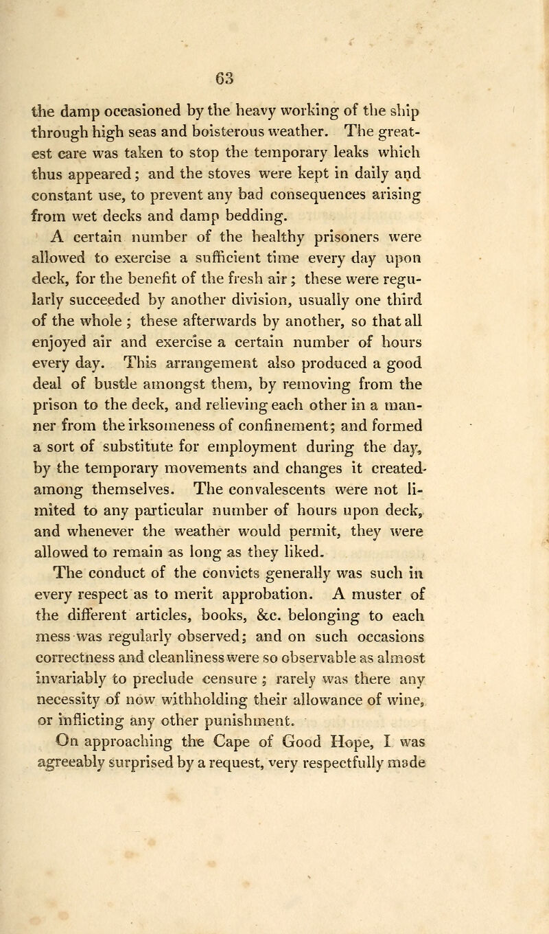 tiie damp occasioned by the heavy working of the ship through high seas and boisterous weather. The great- est care was taken to stop the temporary leaks which thus appeared; and the stoves were kept in daily and constant use, to prevent any bad consequences arising from wet decks and damp bedding. A certain number of the healthy prisoners were allowed to exercise a sufficient time every day upon deck, for the benefit of the fresh air ; these were regu- larly succeeded by another division, usually one third of the whole ; these afterwards by another, so that all enjoyed air and exercise a certain number of hours every day. This arrangement also produced a good deal of bustle amongst them, by removing from the prison to the deck, and relieving each other in a man- ner from the irksomeness of confinement; and formed a sort of substitute for employment during the day^, by the temporary movements and changes it created- among themselves. The convalescents were not li- mited to any particular number of hours upon deck, and whenever the weather would permit, they were allowed to remain as long as they liked. The conduct of the convicts generally was such in every respect as to merit approbation. A muster of the different articles, books, &c. belonging to each mess was regularly observed; and on such occasions correctness and cleanliness were so observable as almost invariably to preclude censure ; rarely was there any necessity of now withholding their allowance of wine, or inflicting any other punishment. On approaching the Cape of Good Hope, I was agreeably surprised by a request, very respectfully made