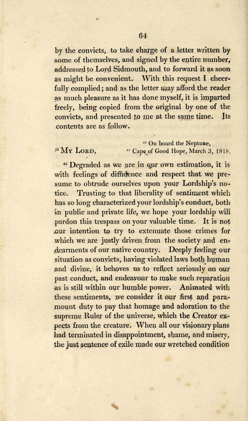 by the convicts, to take charge of a letter written by ■some of themselves, and signed by the erjtire number, addressed to Lord Sidmouth, and to forward it as soon ;^s might be convenient. With this request I cheer- fully complied; and as the letter iijSiy afford the reader as much pleasure as it has done myself, it is imparted freely, being copied from the original by one of the convicts, and presented to me at the same tinme. Its contents are as follow.  On board the Neptune, • My Lord,  Cape^of Good Hope, March 3, 1818. Degraded as we ,^re in Q,ur own estimation, it is with feelings of diffidence and respect that we pre- sume to obtrude ourselves upon your Lordship's no- tice. Trusting to that liberality of sentiiiijent which has so long characterized your lordship's conduct, both in public and private life, we hope your lordship will pardon this trespass on your valuable time. It is not ^ur intention to try to extenuate tliose crimes for which we are justly driven from the society and en* jdearnients of our native country. Deeply feeling our situation as conyicts, having violated laws both hijiman And divine, it behoves us to reflect seriously on our past conduct, and endeavour to make such reparation «s is still within our hunjble power. Animated with these sentiments, we consider it oyr first aflid para- mount duty to pay that homage and adoration to the suprenie Ruler of the universe, which the Creator ex- pects from the creature. When all our visionary plans had terminated in disappointment, shame, and misery;, the just sentence of exile made our wretched condition