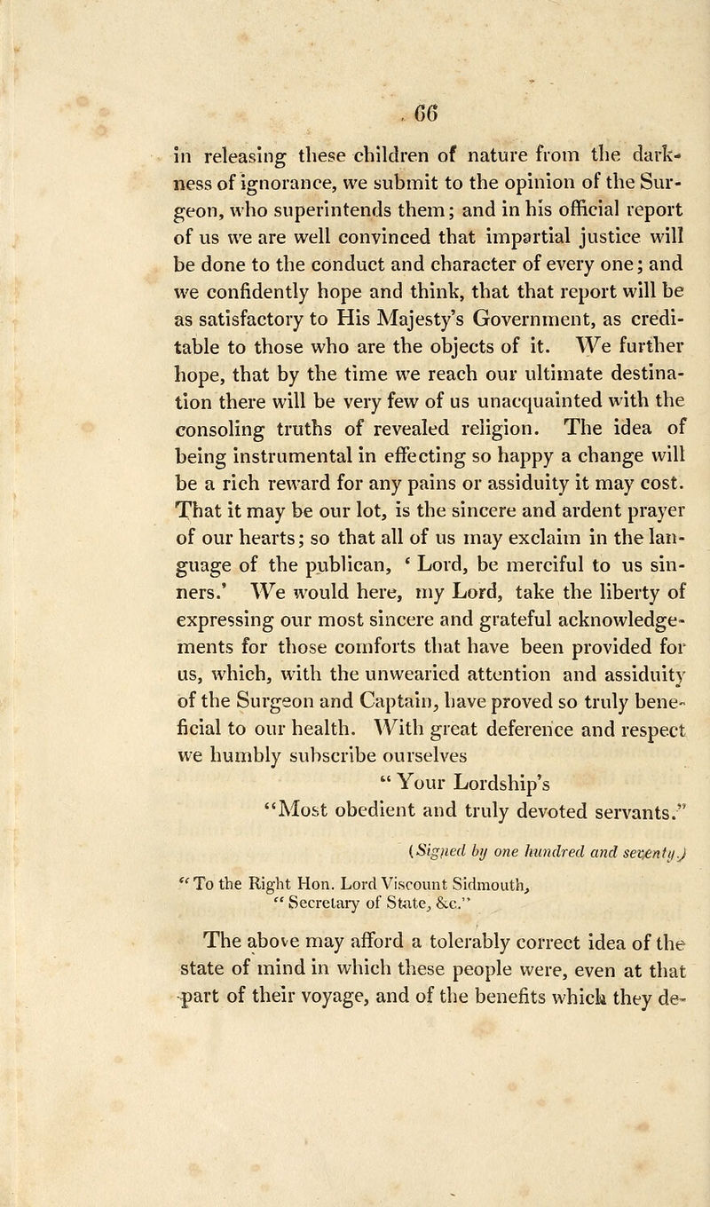 .G6 in releasing these children of nature from the dark- ness of ignorance, we submit to the opinion of the Sur- geon, who superintends them; and in his official report of us we are well convinced that impartial justice will be done to the conduct and character of every one; and we confidently hope and think, that that report will be as satisfactory to His Majesty's Government, as credi- table to those who are the objects of it. We further hope, that by the time we reach our ultimate destina- tion there will be very few of us unacquainted with the consoling truths of revealed religion. The idea of being instrumental in effecting so happy a change will be a rich reward for any pains or assiduity it may cost. That it may be our lot, is the sincere and ardent prayer of our hearts; so that all of us may exclaim in the lan- guage of the publican, * Lord, be merciful to us sin- ners.' We would here, my Lord, take the liberty of expressing our most sincere and grateful acknowledge- ments for those comforts that have been provided for us, which, with the unwearied attention and assiduity of the Surgeon and Captain, have proved so truly bene- ficial to our health. With great deference and respect we humbly subscribe ourselves  Your Lordship's Most obedient and truly devoted servants. {Signed by one hundred and semnti/.J '' To the Right Hon. Lord Viscount Sidmouth,  Secrelaiy of StiitCj &c. The above may afford a tolerably correct idea of the state of mind in which these people were, even at that part of their voyage, and of the benefits whick they de-