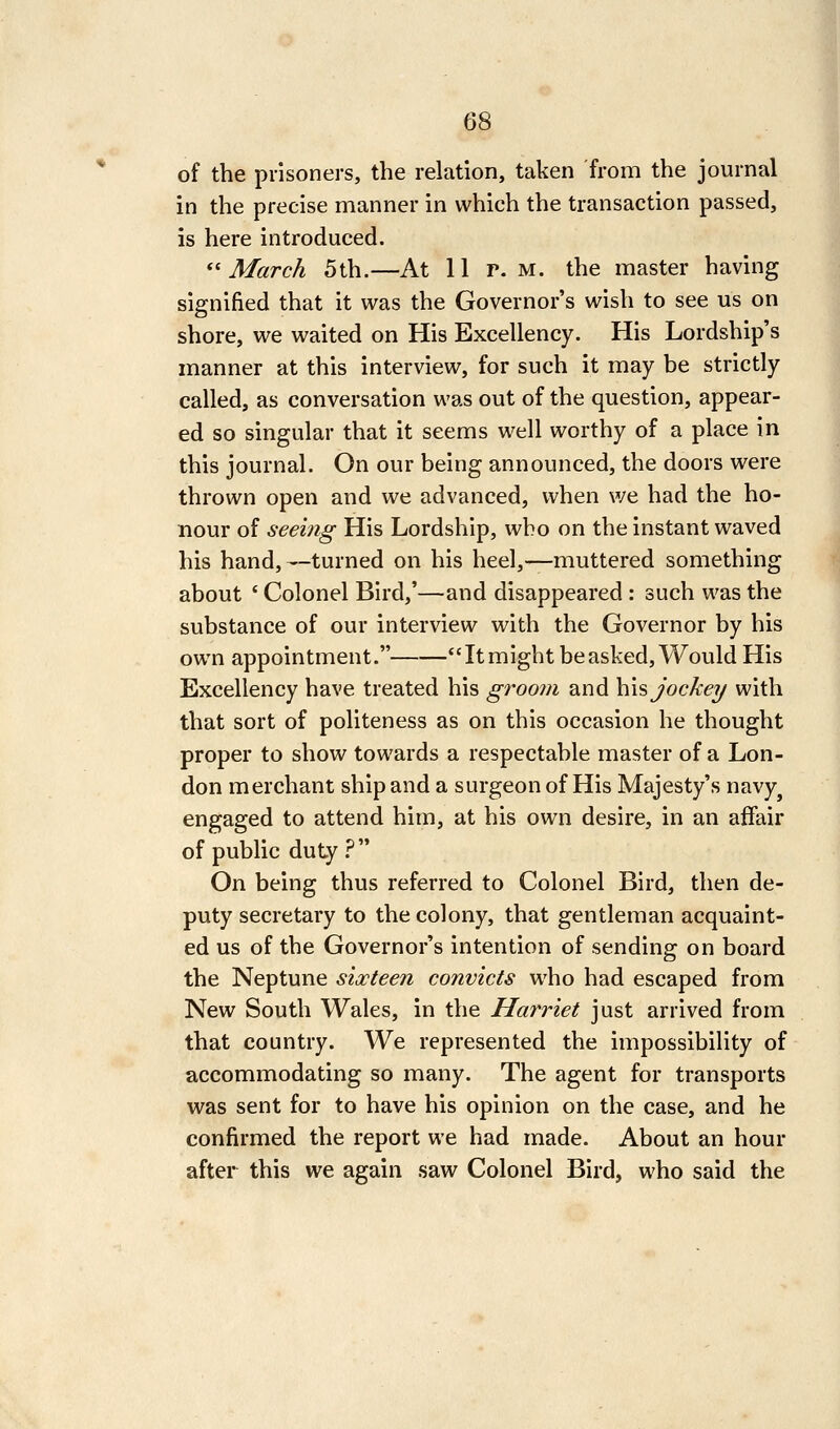 of the prisoners, the relation, taken from the journal in the precise manner in which the transaction passed, is here introduced. ''March 5th.—At 11 r. m. the master having signified that it was the Governor's wish to see us on shore, we waited on His Excellency. His Lordship's manner at this interview, for such it may be strictly called, as conversation was out of the question, appear- ed so singular that it seems well worthy of a place in this journal. On our being announced, the doors were thrown open and we advanced, vi'hen we had the ho- nour of seeing His Lordship, who on the instant waved his hand,—turned on his heel,—muttered something about ' Colonel Bird,'—and disappeared : such was the substance of our interview with the Governor by his own appointment. It might be asked. Would His Excellency have treated his groom and h\s, jockey with that sort of politeness as on this occasion he thought proper to show towards a respectable master of a Lon- don merchant ship and a surgeon of His Majesty's navy^ engaged to attend him, at his own desire, in an affair of public duty ?  On being thus referred to Colonel Bird, then de- puty secretary to the colony, that gentleman acquaint- ed us of the Governor's intention of sending on board the Neptune sixteen convicts who had escaped from New South Wales, in the Harriet just arrived from that country. We represented the impossibility of accommodating so many. The agent for transports was sent for to have his opinion on the case, and he confirmed the report we had made. About an hour after this we again saw Colonel Bird, who said the