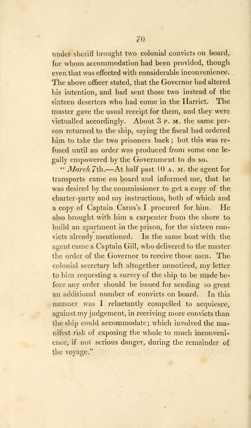 under sheriff brought two colonial convicts on board, for whom accommodation had been provided, though even that was effected with considerable inconvenience. The above ofhcer stated, that the Governor had altered his intention, and had s(;nt those two instead of the sixteen deserters who had come in the Harriet. The master gave the usual receipt for them, and they were victualled accordingly. About 3 p. m. the same per- son returned to the ship, saying the fiscal had ordered him to take the two prisoners back; but this was re- fused until an order was produced from some one le- gally empowered by the Government to do so.  March 7th.—At half past 10 a. m. the agent for transports came on board and informed me, that he was desired by the commissioner to get a copy of the charter-party and my instructions, both of which and a copy of Captain Carns's I procured for him. He also brought with him a carpenter from the shore to build an apartment in the prison, for the sixteen con- victs already mentioned. In the same boat with the agent came a Captain Gill, who delivered to the master the order of the Governor to receive those men. The colonial secretary left altogether unnoticed, my letter to him requesting a survey of the ship to be made be- fore any order should be issued for sending so great an additional number of convicts on board. In thia manner was I reluctantly compelled to acquiesce, against my judgement, in receiving more convicts than the ship could accommodate; which involved the ma- nifest risk of exposing the whole to much inconveni- ence, if not serious danger, during the remainder of the voyage,