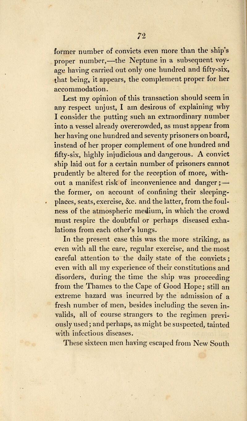 ;2 former number of convicts even more than the ship's proper number,—the Neptune in a subsequent voy- age having carried out only one hundred and fifty-six, that being, it appears, the complement proper for her accommodation. Lest my opinion of this transaction should seem in any respect unjust, I am desirous of explaining why I consider the putting such an extraordinary number into a vessel already overcrowded, as must appear from her having one hundred and seventy prisoners on board, instead of her proper complement of one hundred and fifty-six, highly injudicious and dangerous. A convict ship laid out for a certain number of prisoners cannot prudently be altered for the reception of more, with- out a manifest risk of inconvenience and danger; — the former, on account of confining their sleeping- places, seats, exercise, &c. and the latter, from the foul- ness of the atmospheric medium, in which the crowd must respire the doubtful or perhaps diseased exha- lations from each other's lungs. In the present case this was the more striking, as even with all the care, regular exercise, and the most careful attention to the daily state of the convicts; even with all my experience of their constitutions and disorders, during the time the ship was proceeding from the Thames to the Cape of Good Hope; still an extreme hazard was incurred by the admission of a fresh number of men, besides including the seven in- valids, all of course strangers to the regimen previ- ously used; and perhaps, as might be suspected, tainted with infectious diseases. These sixteen men having escaped from New South