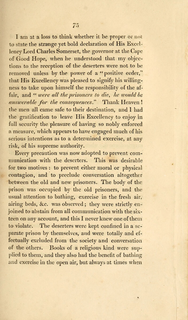 7^ I am at a loss to think whether it be proper or not to state the strange yet bold declaration of His Excel- lency Lord Charles Somerset, the governor at the Cape of Good Hope, when he understood that my objec- tions to the reception of the deserters were not to be removed unless by the power of a positive order, that His Excellency was pleased to signify his willing- ness to take upon himself the responsibility of the af- fair, and  we7'e all the prisoners to die, he luouldhc answerahle for the consequences.^'' Thank Heaven ! the men all came safe to their destination, and 1 had the gratification to leave His Excellency to enjoy in full security the pleasure of having so nobly enforced a measure, which appears to have engaged much of his serious intentions as to a determined exercise, at any risk, of his supreme authority. Every precaution was now adopted to prevent com- nmnication with the deserters. This was desirable for two motives : to prevent either moral or physical contagion, and to preclude conversation altogether between the old and new prisoners. The body of the prison was occupied by the old prisoners, and the usual attention to bathing, exercise in the fresh air, airing beds, &c. was observed; they were strictly en- joined to abstain from all communication with the six- teen on any account, and this I never knew one of them to violate. The deserters were kept confined in a se- parate prison by themselves, and were totally and ef- fectually excluded from the society and conversation of the others. Books of a religious kind were sup- plied to them, and they also had the benefit of bathing and exercise in the open air, but always at times when