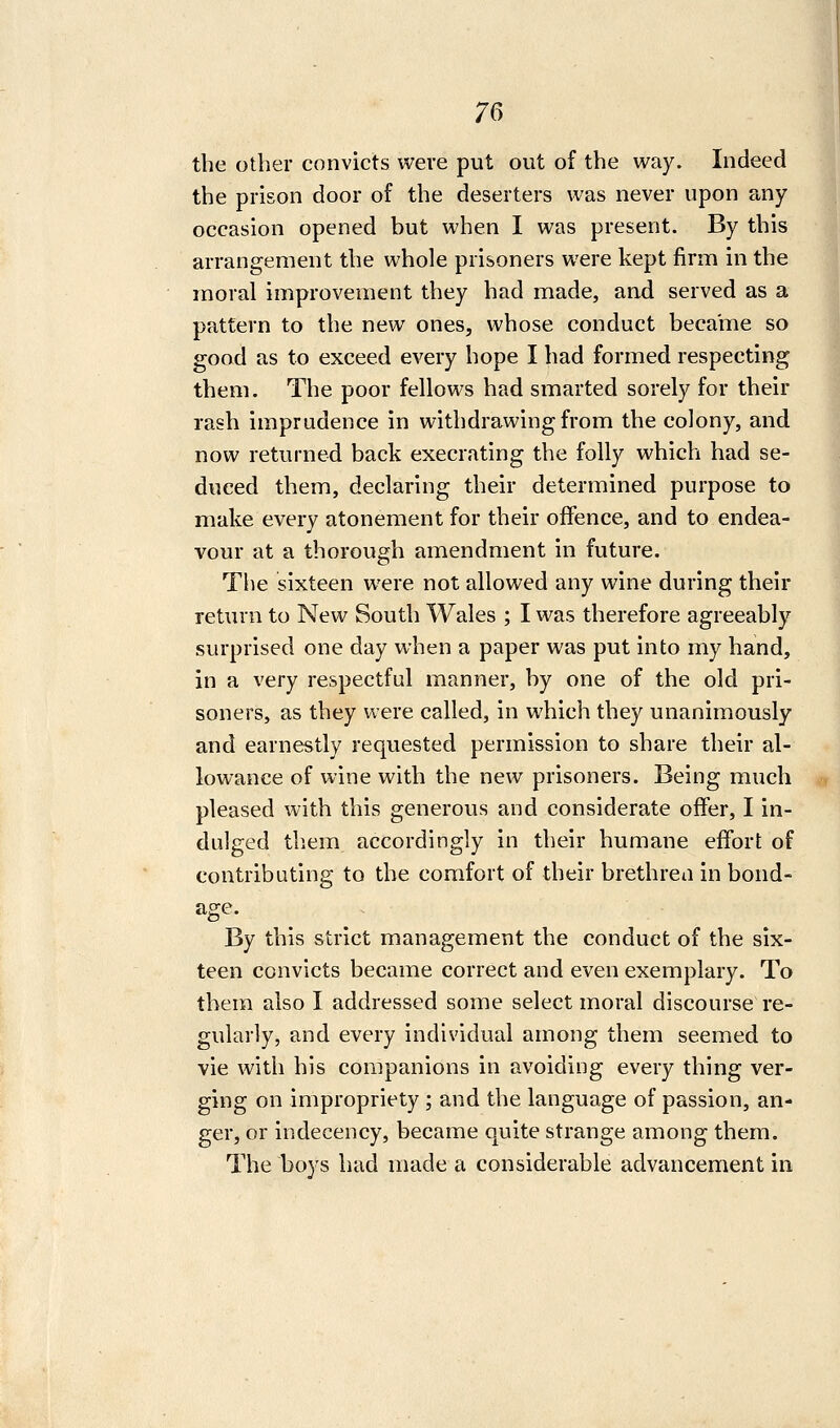 7C^ the other convicts were put out of the way. Indeed the prison door of the deserters was never upon any occasion opened but when I was present. By this arrangement the whole prisoners were kept firm in the moral improvement they had made, and served as a pattern to the new ones, whose conduct became so good as to exceed every hope I had formed respecting them. The poor fellows had smarted sorely for their rash imprudence in withdrawing from the colony, and now returned back execrating the folly which had se- duced them, declaring their determined purpose to make every atonement for their offence, and to endea- vour at a thorough amendment in future. The sixteen were not allowed any wine during their return to New South Wales ; I was therefore agreeably surprised one day when a paper was put into my hand, in a very respectful manner, by one of the old pri- soners, as they were called, in which they unanimously and earnestly requested permission to share their al- lowance of wine with the new prisoners. Being much pleased with this generous and considerate offer, I in- dulged them accordingly in their humane eifort of contributing to the comfort of their brethren in bond- age. By this strict management the conduct of the six- teen convicts became correct and even exemplary. To them also I addressed some select moral discourse re- gularly, and every individual among them seemed to vie with his companions in avoiding every thing ver- ging on impropriety ; and the language of passion, an- ger, or indecency, became quite strange among them. The boys had made a considerable advancement in