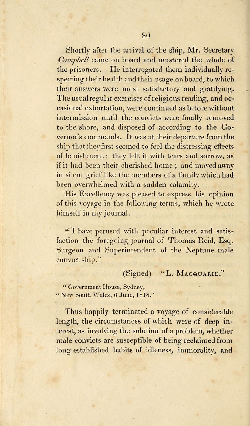 Shortly after the arrival of the ship, Mr. Secretary Campbell came on board and mustered the whole of the prisoners. He interrogated them individually re- specting their health and their usage onboard, to which their answers were most satisfactory and gratifying. The usual regular exercises of religious reading, and oc- casional exhortation, were continued as before without intermission until the convicts were finally removed to the shore, and disposed of according to the Go- vernor's commands. It was at their departure from the ship that they first seemed to feel the distressing effects of banishment: they left it with tears and sorrow, as if it had been their cherished home ; and moved away in silent grief like the members of a family which had been overwhelmed with a sudden calamity. His Excellency was pleased to express his opinion of this voyage in the following terms, which he wrote himself in my journal.  1 have perused with peculiar interest and satis- faction the foregoing journal of Thomas Reid, Esq. Surgeon and Superintendent of the Neptune male convict ship. (Signed) L. Macgiuarie.  Government House, Sydney,  New South Wales, 6 June, 1818. Thus happily terminated a voyage of considerable length, the circumstances of which were of deep in- terest, as involving the solution of a problem, whether male convicts are susceptible of being reclaimed from long established habits of idleness, immorality, and