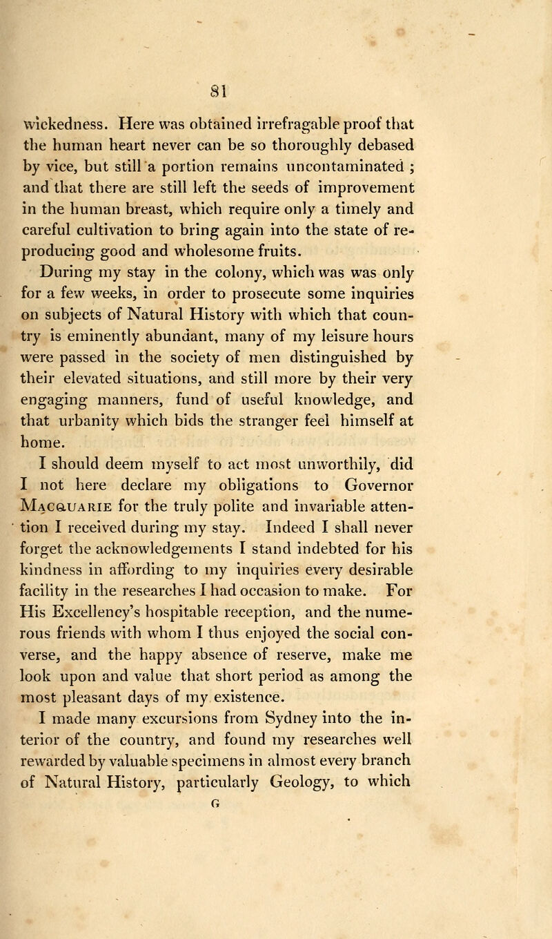 Wickedness. Here was obtained irrefragable proof tbat the human heart never can be so thoroughly debased by vice, but still a portion remains uncontaminated ; and that there are still left the seeds of improvement in the human breast, which require only a timely and careful cultivation to bring again into the state of re- producing good and wholesome fruits. During my stay in the colony, which was was only for a few weeks, in order to prosecute some inquiries on subjects of Natural History with which that coun- try is eminently abundant, many of my leisure hours were passed in the society of men distinguished by their elevated situations, and still more by their very engaging manners, fund of useful knowledge, and that urbanity which bids the stranger feel himself at home. I should deem myself to act most unworthily, did I not here declare my obligations to Governor Macgluarie for the truly polite and invariable atten- tion I received during my stay. Indeed I shall never forget the acknowledgements I stand indebted for his kindness in affording to my inquiries every desirable facility in the researches I had occasion to make. For His Excellency's hospitable reception, and the nume- rous friends with whom I thus enjoyed the social con- verse, and the happy absence of reserve, make me look upon and value that short period as among the most pleasant days of my existence. I made many excursions from Sydney into the in- terior of the country, and found my researches well rewarded by valuable specimens in almost every branch of Natural History, particularly Geology, to which G