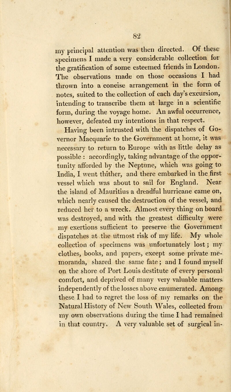 my principal attention was then directed. Of tliese specimens I made a very considerable collection for the gratification of some esteemed friends in London- The observations made on those occasions I had thrown into a concise arrangement in the form of notes, suited to the collection of each day's excursion, intending to transcribe them at large in a scientific form, during the voyage home. An awful occurrence, however, defeated my intentions in that respect. Having been intrusted with the dispatches of Go- vernor Macquarie to the Government at home, it was necessary to return to Europe with as little delay as possible : accordingly, taking advantage of the oppor- tunity afforded by the Neptune, which was going to India, I went thither, and there embarked in the first vessel which was about to sail for England. Near the island of Mauritius a dreadful hurricane came on, which nearly caused the destruction of the vessel, and reduced her to a wreck. Almost every thing onboard was destroyed, and with the greatest difficulty were my exertions sufficient to preserve the Government dispatches at the utmost risk of my life. My whole collection of specimens was unfortunately lost; my clothes, books, and papers, except some private me- moranda, shared the same fate; and I found myself on the shore of Port Louis destitute of every personal comfort, and deprived of many very valuable matters independently of the losses above enumerated. Among these I had to regret the loss of my remarks on the Natural History of New South Wales, collected from my own observations during the time I had remained in that country. A very valuable set of surgical in-