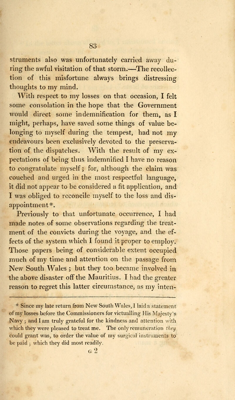 stmments also was unfortunately carried away du- ring the awful visitation of that storm.—The recollec- tion of this misfortune always brings distressing thoughts to my mind. With respect to my losses on that occasion, I felt some consolation in the hope that the Government would direct some indemnification for them, as I might, perhaps, have saved some things of value be- longing to myself during the tempest, had not my endeavours been exclusively devoted to the preserva- tion of the dispatches. With the result of my ex- pectations of being thus indemnified I have no reason to congratulate myself; for, although the claim was couched and urged in the most respectful language, it did not appear to be considered a fit application, and I was obliged to reconcile myself to the loss and dis- appointment*. Previously to that unfortunate occurrence, I had made notes of some observations regarding the treat- ment of the convicts during the voyage, and the ef- fects of the system which I found it proper to employ. Those papers being of considerable extent occupied much of my time and attention on the passage from New South Wales ; but they too became involved in the above disaster off the Mauritius. I had the greater reason to regret this latter circumstance, as my inten- * Since my late return from New Sovith Wales^ I laid a statement of my losses before the Commissioners for victualling His Majesty's Navy 5 and I am truly grateful for the kindness and attention with which they were pleased to treat me. The only remuneration they could grant was^ to order the value of my surgical instruments to be paid 3 which they did most readily. g2