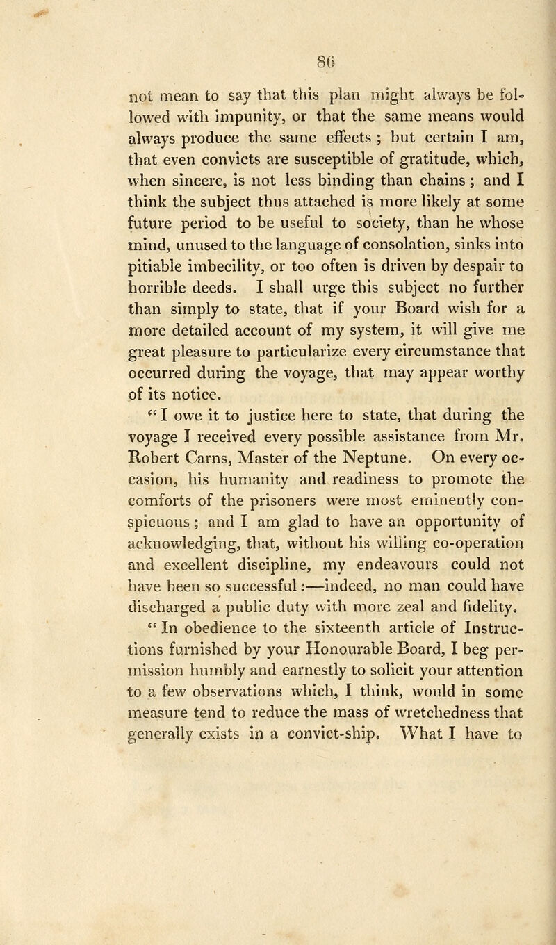 not mean to say that this plan might always be fol- lowed with impunity, or that the same means would always produce the same effects ; but certain I am, that even convicts are susceptible of gratitude, which, when sincere, is not less binding than chains; and I think the subject thus attached is more likely at some future period to be useful to society, than he whose mind, unused to the language of consolation, sinks into pitiable imbecihty, or too often is driven by despair to horrible deeds. I shall urge this subject no further than simply to state, that if your Board wish for a more detailed account of my system, it will give me great pleasure to particularize every circumstance that occurred during the voyage, that may appear worthy of its notice. I owe it to justice here to state, that during the voyage I received every possible assistance from Mr. Robert Cams, Master of the Neptune. On every oc- casion, his humanity and readiness to promote the comforts of the prisoners were most eminently con- spicuous ; and I am glad to have an opportunity of acknowledging, that, without his willing co-operation and excellent discipline, my endeavours could not have been so successful:—indeed, no man could have discharged a public duty with more zeal and fidelity,  In obedience to the sixteenth article of Instruc- tions furnished by your Honourable Board, I beg per- mission humbly and earnestly to solicit your attention to a few observations which, I think, would in some measure tend to reduce the mass of wretchedness that