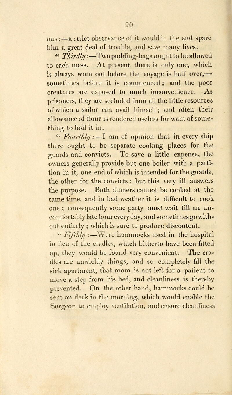 ous :—a sti'ict observance of it would in the end spare him a great deal of trouble, and save many lives.  Thirdly:—Two pudding-bags ought to be allowed to each mess. At present there is only one, which is always worn out before the voyage is half over,— sometimes before it is commenced; and the poor creatures are exposed to much inconvenience. As prisoners, they are secluded from all the little resources of which a sailor can avail himself; and often their allowance of flour is rendered useless for want of some- thing to boil it in.  Fowtlily;—I am of opinion that in every ship there ought to be separate cooking places for the guards and convicts. To save a little expense, the owners generally provide but one boiler with a parti- tion in it, one end of which is intended for the guards, the other for the convicts; but this very ill answers the purpose. Both dinners cannot be cooked at the same time, and in bad weather it is difficult to cook one ; consequently some party must wait till an un- comfortably late hour every day, and sometimes go with- out entirely ; which is sure to produce discontent.  Fifthly.—Vi'^ere hammocks used in the hospital in lieu of the cradles, which hitherto have been fitted up, they would be found very convenient. The cra- dles are unwieldy things, and so completely fill the sick apartment, that room is not left for a patient to move a step from his bed, and cleanliness is thereby prevented. On the other hand, hammocks could be sent on deck in the morning, which would enable the Surgeon to employ ventilation, and ensure cleanliness