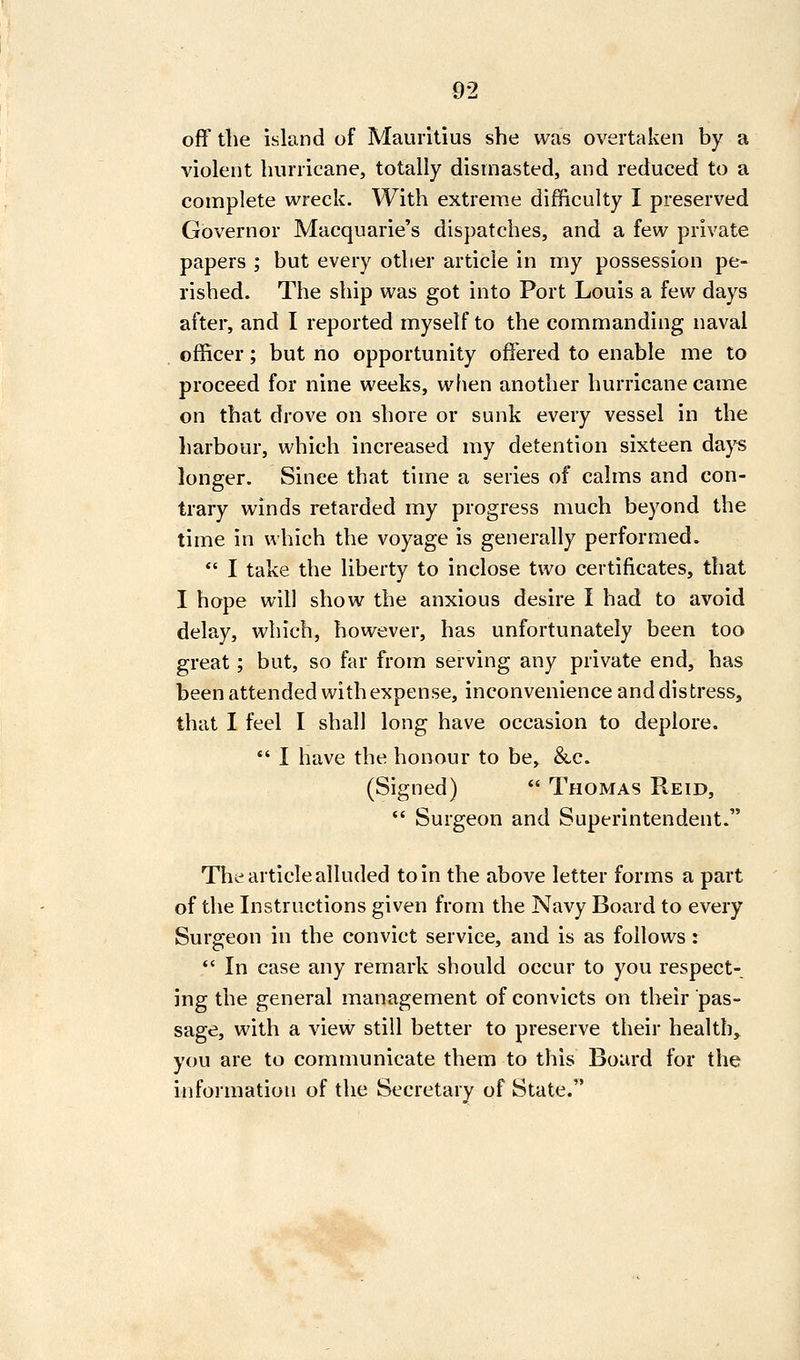 off tlie island of Mauritius she was overtaken by a violent hurricane, totally dismasted, and reduced to a complete wreck. With extreme difficulty I preserved Governor Macquarie's dispatches, and a few private papers ; but every other article in my possession pe- rished. The ship was got into Port Louis a few days after, and I reported myself to the commanding naval officer; but no opportunity ofi'ered to enable me to proceed for nine weeks, when another hurricane came on that drove on shore or sunk every vessel in the harbour, which increased my detention sixteen days longer. Since that time a series of calms and con- trary winds retarded my progress much beyond the time in which the voyage is generally performed.  I take the liberty to inclose two certificates, that I hope will show the anxious desire I had to avoid delay, which, however, has unfortunately been too great; but, so far from serving any private end, has been attended with expense, inconvenience and distress, that I feel I shall long have occasion to deplore.  I have the honour to be, &c. (Signed)  Thomas Reid,  Surgeon and Superintendent. The article alluded to in the above letter forms a part of the Instructions given from the Navy Board to every Surgeon in the convict service, and is as follows :  In case any remark should occur to you respect- ing the general management of convicts on their pas- sage, with a view still better to preserve their health, you are to communicate them to this Board for the information of the Secretary of State.