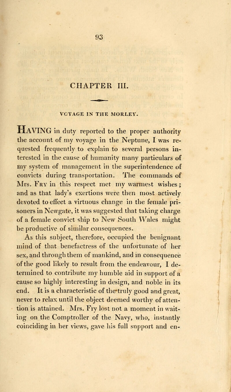 CHAPTER III. VOYAGE IN THE MORLEY, JriAVING in duty reported to the proper authority the account of my voyage in the Neptune, I was re- quested frequently to explain to several persons in- terested in the cause of humanity many particulars of my system of management in the superintendence of convicts during transportation. The commands of Mrs. Fry in this respect met my warmest wishes; and as that lady's exertions were then most actively devoted to effect a virtuous change in the female pri- soners in Newgate, it was suggested that taking charge of a female convict ship to New South Wales might be productive of similar consequences. As this subject, therefore, occupied the benignant mind of that benefactress of the unfortunate of her sex, and through them of mankind, and in consequence of the good likely to result from the endeavour, I de- termined to contribute my humble aid in support of a cause so highly interesting in design, and noble in its end. It is a characteristic of the*truly good and great, never to relax until the object deemed worthy of atten- tion is attained. Mrs. Fry lost not a moment in wait- ing on the Comptroller of the Navy, who, instantly coinciding in her views, gave his full support and en-