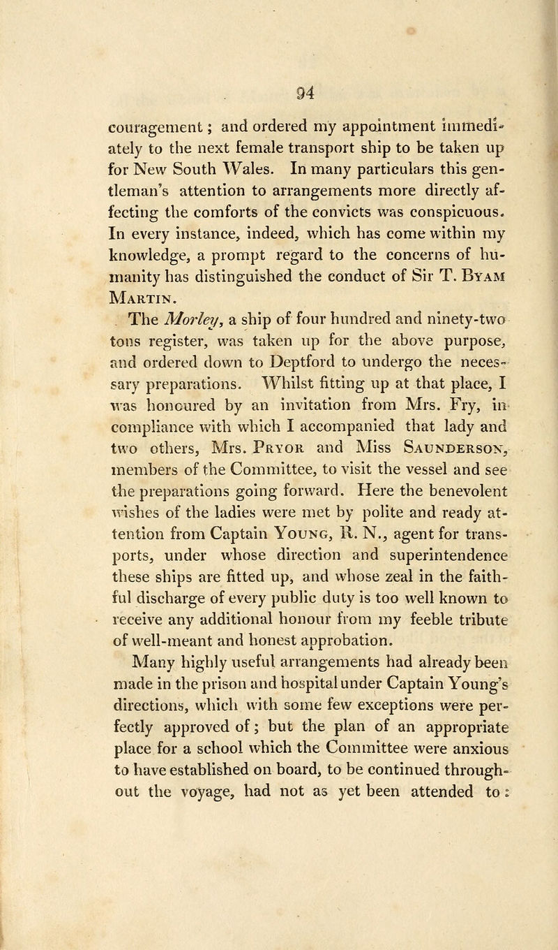 coiiragement; and ordered my appaintment immedi- ately to the next female transport ship to be taken up for New South Wales. In many particulars this gen- tleman's attention to arrangements more directly af- fecting the comforts of the convicts Vv^as conspicuous* In every instance, indeed, vi^hich has come within my knowledge, a prompt regard to the concerns of hu- manity has distinguished the conduct of Sir T. Byam Martin. The Morley, a ship of four hundred and ninety-two tons register, was taken up for the above purpose, and ordered down to Deptford to tmdergo the neces- sary preparations. Whilst fitting up at that place, I ivas honoured by an invitation from Mrs. Fry, in compliance with which I accompanied that lady and two others, Mrs. Prior and Miss Saunderson, members of the Committee, to visit the vessel and see the preparations going forward. Here the benevolent wishes of the ladies were met by polite and ready at- tention from Captain Young, R. N., agent for trans- ports, under whose direction and superintendence these ships are fitted up, and whose zeal in the faith- ful discharge of every public duty is too well known to receive any additional honour from my feeble tribute of well-meant and honest approbation. Many highly useful arrangements had already been made in the prison and hospital under Captain Young's directions, which with some few exceptions were per- fectly approved of; but the plan of an appropriate place for a school which the Committee were anxious to have established on board, to be continued through- out the voyage, had not as yet been attended to ^