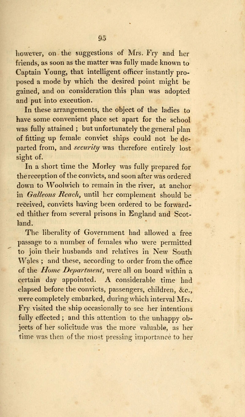 however, on the suggestions of Mrs. Fry and her friends, as soon as the matter was fully made known to Captain Young, that intelligent officer instantly pro- posed a mode by which the desired point might be gained, and on consideration this plan was adopted and put into execution. In these arrangements, the object of the ladies to have some convenient place set apart for the school was fully attained ; but unfortunately the general plan of fitting up female convict ships could not be de- parted from, and security was therefore entirely lost sight of. In a short time the Morley was fully prepared for the reception of the convicts, and soon after was ordered down to Woolwich to remain in the river, at anchor in Galleons Reacht until her complement should be relJeived, convicts having been ordered to be forward- ed thither from several prisons in England and Scot- land. The liberality of Government had allowed a free passage to a number of females who were permitted to join their husbands and relatives in New South Wales ; and these, according to order from the office of the Home Department, were all on board within a certain day appointed. A considerable time had elapsed before the convicts, passengers, children, &c., were completely embarked, during which interval Mrs. Fry visited the ship occasionally to see her intentions fully effected; and this attention to the unhappy ob- jects of her solicitude was the more valuable, as her time was then of the most pressing importance to her