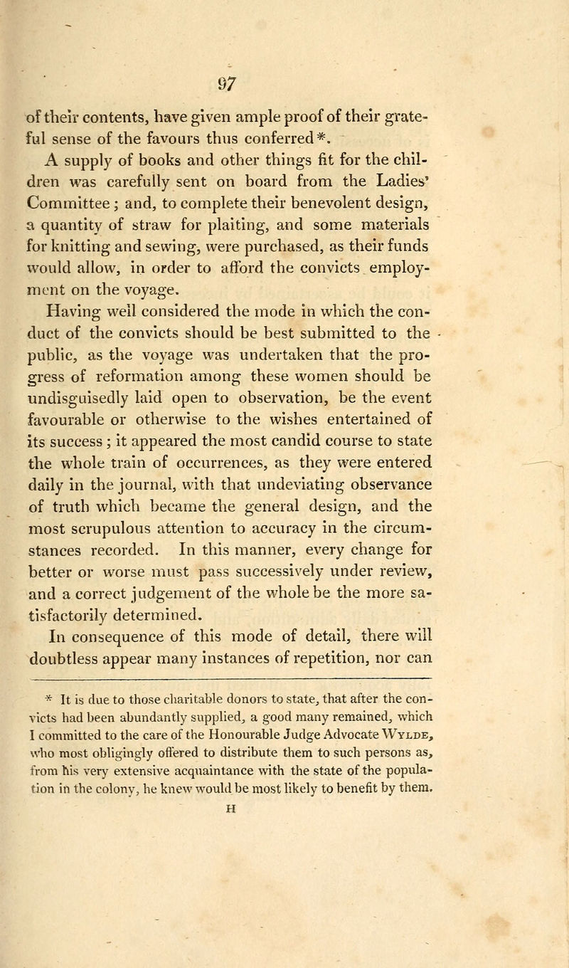 of their contents, have given ample proof of their grate- ful sense of the favours thus conferred*. A supply of books and other things fit for the chil- dren was carefully sent on board from the Ladies' Committee; and, to complete their benevolent design, a quantity of straw for plaiting, and some materials for knitting and sewing, were purchased, as their funds would allow, in order to afl'ord the convicts employ- ment on the voyage. Having well considered the mode in which the con- duct of the convicts should be best submitted to the public, as the voyage was undertaken that the pro- gress of reformation among these women should be undisguisedly laid open to observation, be the event favourable or otherwise to the wishes entertained of its success; it appeared the most candid course to state the whole train of occurrences, as they were entered daily in the journal, with that undeviating observance of truth which became the general design, and the most scrupulous attention to accuracy in the circum- stances recorded. In this manner, every change for better or worse must pass successively under review, and a correct judgement of the whole be the more sa- tisfactorily determined. In consequence of this mode of detail, there will doubtless appear many instances of repetition, nor can ^ It is due to those charitable donors to state^ that after the con- victs had been abundantly supplied^, a good many remained^ which I committed to the care of the Honourable Judge Advocate Wylde, who most obligingly offered to distribute them to such persons as, from his very extensive acquaintance with the state of the popula- tion in the colony, he knew would be most likely to benefit by them. H