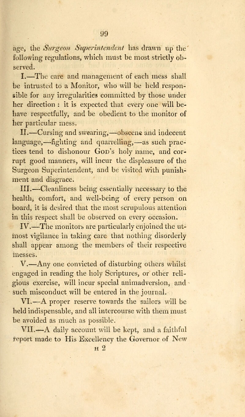 hge, the Surgeo7i Svqjerintendent has drawn up the' following regulations, which must be most strictly ob- served. I.—The care and management of each mess shall be intrusted to a Monitor, who will be held respon- sible for any irregularities committed by those under her direction : it is expected that every one will be- have respectfully, and be obedient to the monitor of her particular mess. II.—Cursing and swearing,—-obscene arid indecent language,—fighting and quarrelling,—as such prac- tices tend to dishonour God's holy name, and cor- rupt good manners, will incur the displeasure of the Surgeon Superintendent, and be visited with punish- ment and disgrace. III.^—Cleanliness being essentially necessary to the health, comfort, and well-being of every person on board, it is desired that the most scrupulous attention in this respect shall be observed on every occasion. IV.—The monitors are particularly enjoined the ut- most vigilance in taking care that nothing disorderly shall appear among the members of their respective inesses. V.—Any one convicted of disturbing others whilst engaged in reading the holy Scriptures, or other reli- gious exercise, will incur special animadversion, and such misconduct will be entered in the journal. VI.-—A proper reserve towards the sailors will be held indispensable, and all intercourse with them must be avoided as much as possible. VII.—A daily account will be kept, and a faithful feport made to His Excellency the Governor of New H 2