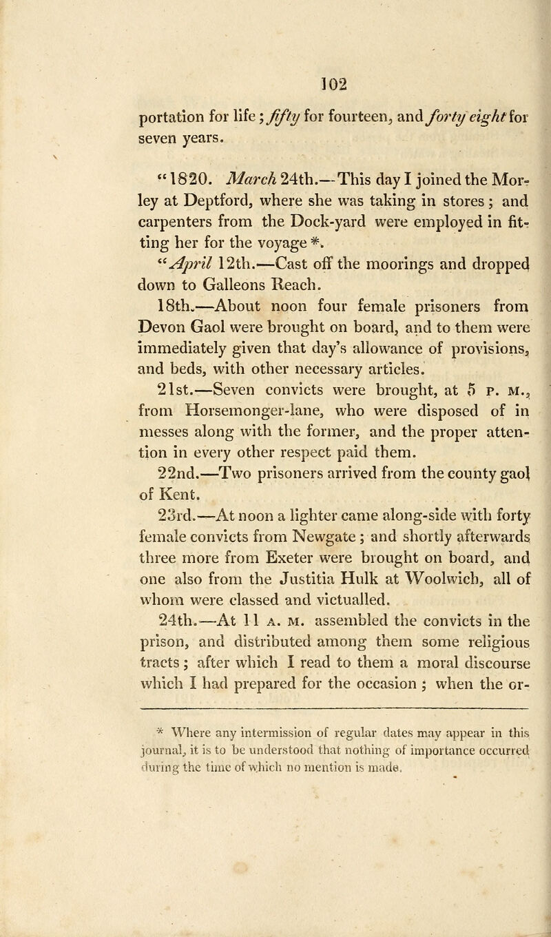 portation for life', fifty for fourteen, 2,wA forty eight iox seven years.  1820. March 24th.—This day I joined the Mor- ley at Deptford, where she was taking in stores; and carpenters from the Dock-yard were employed in fit- ting her for the voyage *. ^^ April 12th.—Cast off the moorings and dropped down to Galleons Reach. 18th.—About noon four female prisoners from Devon Gaol were brought on boards and to them were immediately given that day's allowance of provisionsj and beds, with other necessary articles. 21st.—Seven convicts were brought, at 5 p. M.^, from Horsemonger-iane, who were disposed of in messes along with the former, and the proper atten- tion in every other respect paid them. 22nd.—Two prisoners arrived from the county gaoj of Kent. 23rd.—At noon a lighter came along-side with forty female convicts from Newgate ; and shortly afterwards three more from Exeter were brought on board, and one also from the Justitia Hulk at Woolwich, all of whom were classed and victualled. 24th.—At 11 A. M. assembled the convicts in the prison, and distributed among them some religious tracts; after which I read to them a moral discourse which I had prepared for the occasion ; when the or- * Where any intermission of regular dates may appear in this journal, it is to be understood that nothing of importance occurred during the time of w.hich no mention is made.