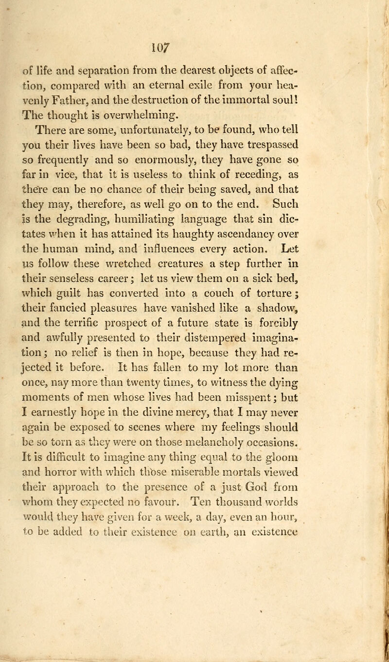 of life and separation from the clearest objects of affec- tion, compared with an eternal exile from your hea- venly Father, and the destruction of the immortal soul! The thought is overwhelming. There are some, unfortunately, to be found, who tell you their lives have been so bad, they have trespassed so frequently and so enormously, they have gone so far in vice, that it is useless to think of receding, as there can be no chance of their being saved, and that they may, therefore, as well go on to the end. Such Is the degrading, humiliating language that sin dic- tates when it has attained its haughty ascendancy over the human mind, and influences every action. Let us follow these wretched creatures a step further in their senseless career; let us view them on a sick bed, which guilt has converted into a couch of torture ; their fancied pleasures have vanished like a shadow, and the terrific prospect of a future state is forcibly and awfully presented to their distempered imagina- tion; no relief is then in hope, because they had re- jected it before. It has fallen to my lot more than once, nay more than twenty times, to witness the dying moments of men whose lives had been misspent; but I earnestly hope in the divine mercy, that I may never again be exposed to scenes Vv'here my feelings should be so torn as they were on those melancholy occasions. It is difficult to imagine any thing equal to the gloom and horror with which thbse miserable mortals viewed their approach to the presence of a just God from whom they expected no favour. Ten thousand worlds would they have given for a week, a day, even an hour, to be added to their existence on earth, an existence