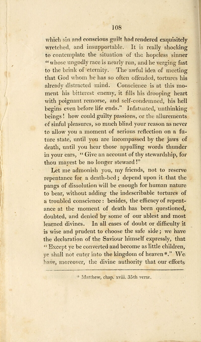 which shi and conscious guilt had rendered exquisitely wretched, and insupportable. It is really shocking to contemplate the situation of the hopeless sinner  whose ungodly race is nearly run, and he verging fast to the brink of eternity. The awful idea of meeting that God whom he has so often offended, tortures his already distracted mind. Conscience is at this mo- ment his bitterest enemy, it fills his drooping heart wdth poignant remorse, and self-condemned, his hell begins even before life ends. Infatuated, unthinking beings ! how could guilty passions, or the allurements of sinful pleasures^, so much blind your reason as never to allow vou a moment of serious reflection on a fu- ture state, until you are incompassed by the jaws of death, until you hear those appalling words thunder in your ears, *' Give an account of thy stewardship, for thou mayest be no longer steward! Let me admonish you, my friends, not to reserve repentance for a death-bed; depend upon it that the pangs of dissolution will be enough for human nature to bear, without adding the indescribable tortures of a troubled conscience : besides, the efficacy of repent- ance at the moment of death has been questioned, doubted, and denied by some of our ablest and most learned divines. In all cases of doubt or difficulty it is wise and prudent to choose the safe side; we have the declaration of the Saviour himself expressly, that  Except ye be converted and become as little children, ye shall not enter into the kingdom of heaven*. We have, moreover, the divine authority that our efforts ■^ Matthew, chap, xviii, 35th verse.