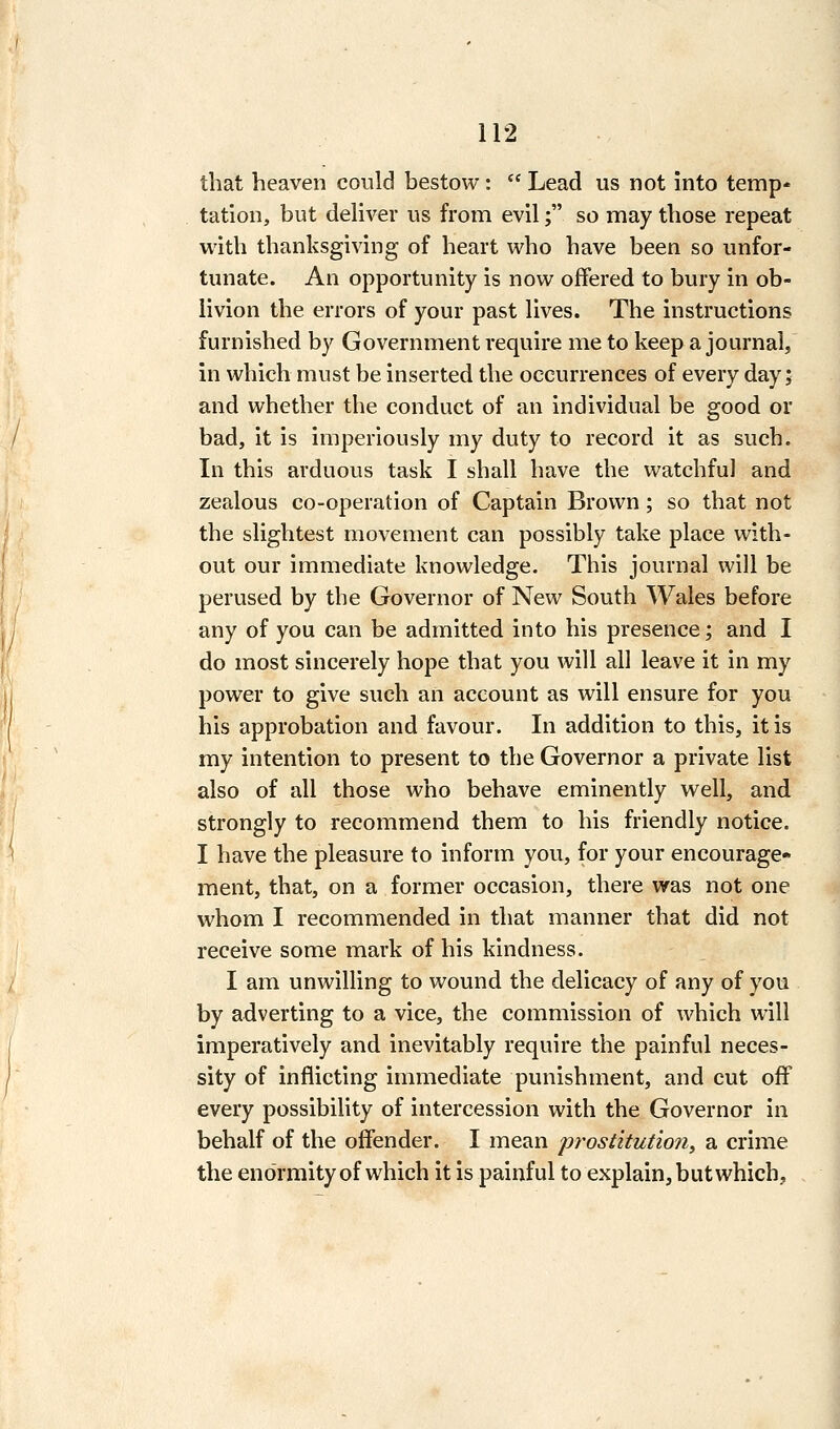 that heaven could bestow :  Lead us not into temp- tation, but deliver us from evil; so may those repeat with thanksgiving of heart who have been so unfor- tunate. An opportunity is now offered to bury in ob- livion the errors of your past lives. The instructions furnished by Government require me to keep a journal, in which must be inserted the occurrences of every day; and whether the conduct of an individual be good or bad, it is imperiously my duty to record it as such. In this arduous task I shall have the watchful and zealous co-operation of Captain Brown; so that not the slightest movement can possibly take place with- out our immediate knowledge. This journal will be perused by the Governor of New South Wales before any of you can be admitted into his presence; and I do most sincerely hope that you will all leave it in my power to give such an account as will ensure for you his approbation and favour. In addition to this, it is my intention to present to the Governor a private list also of all those who behave eminently well, and strongly to recommend them to his friendly notice. I have the pleasure to inform you, for your encourage- ment, that, on a former occasion, there was not one whom I recommended in that manner that did not receive some mark of his kindness. I am unwilling to wound the delicacy of any of you by adverting to a vice, the commission of which will imperatively and inevitably require the painful neces- sity of inflicting immediate punishment, and cut off every possibility of intercession with the Governor in behalf of the offender. I mean prostitutioii, a crime the enormity of which it is painful to explain, but which.