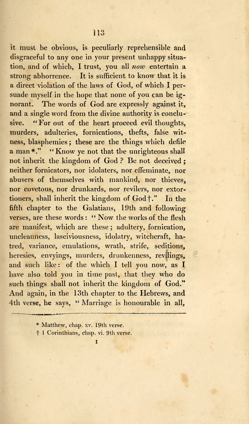 it must be obvious, is peculiarly reprehensible and disgraceful to any one in your present unhappy situa- tion, and of which, I trust, you all now entertain a strong abhorrence. It is sufficient to know that it is a direct violation of the laws of God, of which I per- suade myself in the hope that none of you can be ig- norant. The words of God are expressly against it, and a single word from the divine authority is conclu-- sive. *' For out of the heart proceed evil thoughts, murders, adulteries, fornications, thefts, false wit- ness, blasphemies; these are the things wliich defile a man*=. Know ye not that the unrighteous shall not inherit the kingdom of God ^ Be not deceived ; neither fornicators, nor idolaters, nor effeminate, nor abusers of themselves with mankind, nor thieves, nor covetous, nor drunkards, nor revilers, nor extor- tioners, shall inherit the kingdom of Godf. In the fifth chapter to the Galatians, 19th and following verses, are these words :  Now the works of the flesh are manifest, which are these; adultery, fornication, uncleanness, lasciviousness, idolatry, witchcraft, ha- tred, variance, emulations, wrath, strife, seditions^ heresies, envyings, nmrders, drunkenness, revflings, and such like: of the which I tell you now, as I have also told you in time past, that they who do such things shall not inherit the kingdom of God. And again, in the 13th chapter to the Hebrews, and 4th verse, he says,  Marriage is honourable in all. * Matthewj chap. xv. 19th verse, t 1 Corinthians, chap. vi. 9th verse. I