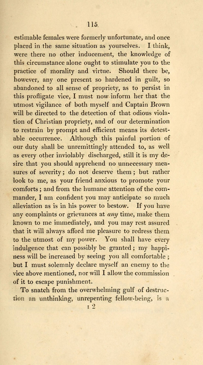 estimable females were formerly unfortunate, and once placed in the same situation as yourselves. I think, were there no other inducement, the knowledge of this circumstance alone ought to stimulate you to the practice of morality and virtue. Should there be, however, any one present so hardened in guilt, so abandoned to all sense of propriety, as to persist in this profligate vice, I must now inform her that the utmost vigilance of both myself and Captain Brown will be directed to the detection of that odious viola- tion of Christian propriety, and of our determination to restrain by prompt and efficient means its detest- able occurrence. Although this painful portion of our duty shall be unremittingly attended to, as well as every other inviolably discharged, still it is my de- sire that you should apprehend no unnecessary mea- sures of severity; do not deserve them ; but rather look to me, as your friend anxious to promote your comforts; and from the humane attention of the com- mander, I am confident you may anticipate so much alleviation as is in his power to bestow. If you have any complaints or grievances at any time, make them known to me immediately, and you may rest assured that it will always afford me pleasure to redress them to the utmost of my power. You shall have every indulgence that can possibly be granted; my happi- ness will be increased by seeing you all comfortable ; but I must solemnly declare myself an enemy to the vice above mentioned, nor will I allow the commission of it to escape punishment. To snatch from the overwhelming gulf of destruc- tion an unthinking, unrepenting fellow-being, is a I 2