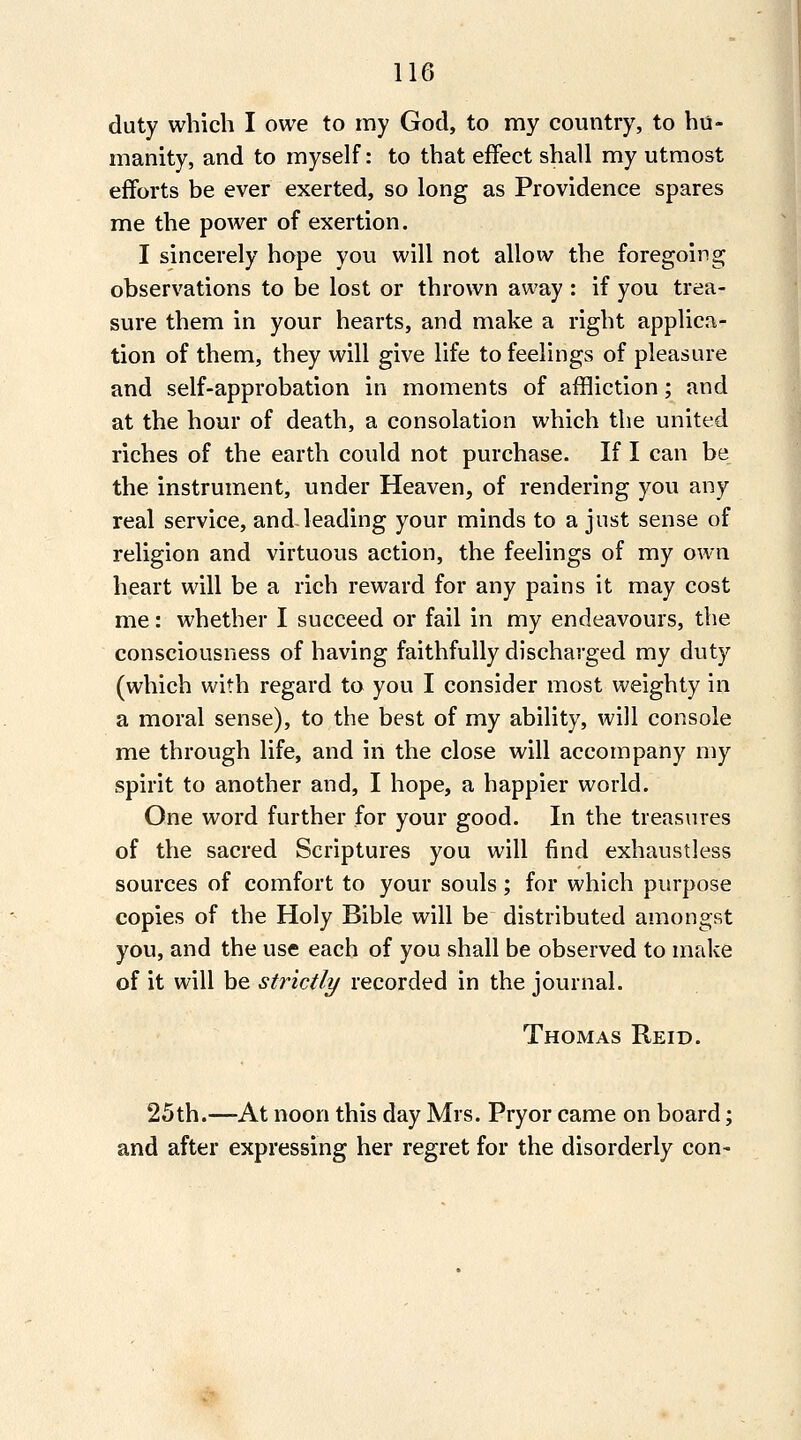 duty which I owe to my God, to my country, to hu- manity, and to myself: to that effect shall my utmost efforts be ever exerted, so long as Providence spares me the power of exertion. I sincerely hope you will not allow the foregoing observations to be lost or thrown away : if you trea- sure them in your hearts, and make a right applica- tion of them, they will give life to feelings of pleasure and self-approbation in moments of affliction; and at the hour of death, a consolation which the united riches of the earth could not purchase. If I can be the instrument, under Heaven, of rendering you any real service, and-leading your minds to a just sense of religion and virtuous action, the feelings of my own heart will be a rich reward for any pains it may cost me: whether I succeed or fail in my endeavours, the consciousness of having faithfully discharged my duty (which with regard to you I consider most weighty in a moral sense), to the best of my ability, will console me through life, and in the close will accompany my spirit to another and, I hope, a happier world. One word further for your good. In the treasures of the sacred Scriptures you will find exhaustless sources of comfort to your souls; for which purpose copies of the Holy Bible will be distributed amongst you, and the use each of you shall be observed to make of it will be strictly recorded in the journal. Thomas Reid. 25th.—-At noon this day Mrs. Pryor came on board; and after expressing her regret for the disorderly con-