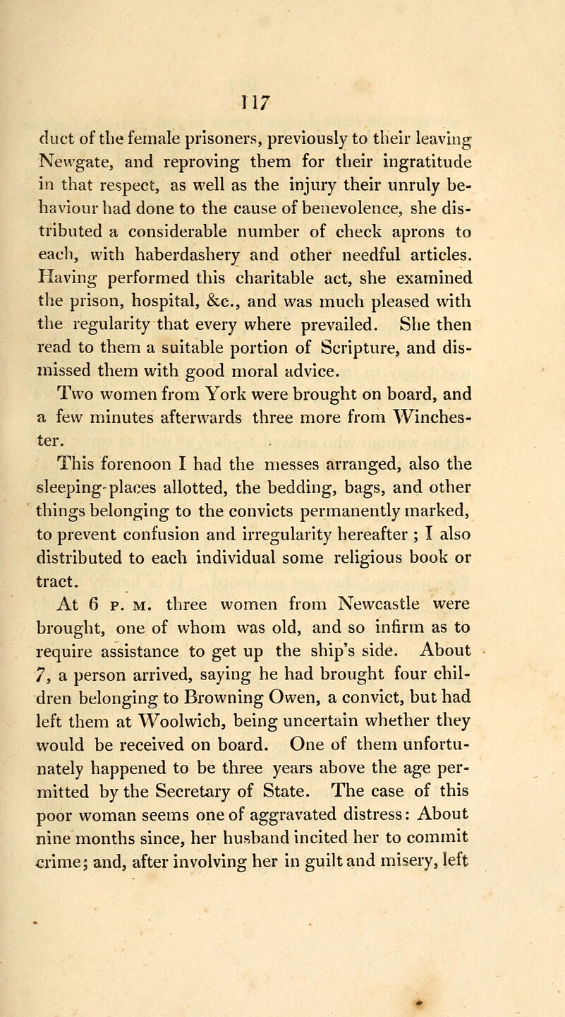 duct of the female prisoners, previously to their leaving Newgate, and reproving them for their ingratitude in that respect, as well as the injury their unruly be- haviour had done to the cause of benevolence, she dis- tributed a considerable number of check aprons to each, with haberdashery and other needful articles. Having performed this charitable act, she examined the prison, hospital, &c., and was much pleased with the regularity that every where prevailed. She then read to them a suitable portion of Scripture, and dis- missed them with good moral advice. Two women from York were brought on board, and a few minutes afterwards three more from Winches- ter. This forenoon I had the messes arranged, also the sleeping'places allotted, the bedding, bags, and other things belonging to the convicts permanently marked, to prevent confusion and irregularity hereafter ; I also distributed to each individual some religious book or tract. At 6 p. M. three women from Newcastle were brought, one of whom was old, and so infirm as to require assistance to get up the ship's side. About 7, a person arrived, saying he had brought four chil- dren belonging to Browning Owen, a convict, but had left them at Woolwich, being uncertain whether they would be received on board. One of them unfortu- nately happened to be three years above the age per- mitted by the Secretary of State. The case of this poor woman seems one of aggravated distress: About nine months since, her husband incited her to commit crime; and, after involving her in guilt and misery, left