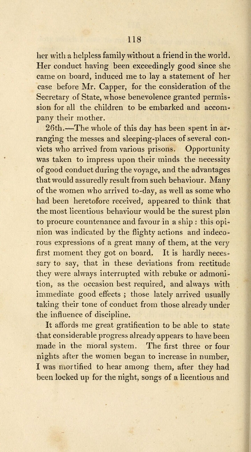 her with a helpless family without a friend in the world. Her conduct having been exceedingly good since she came on board, induced me to lay a statement of her case before Mr. Capper, for the consideration of the Secretary of State, whose benevolence granted permis- sion for all the children to be embarked and accom- pany their mother. 26th.—The whole of this day has been spent in ar- ranging the messes and sleeping-places of several con- victs who arrived from various prisons. Opportunity was taken to impress upon their minds the necessity of good conduct during the voyage, and the advantages that would assuredly result from such behaviour. Many of the women who arrived to-day, as well as some who had been heretofore received, appeared to think that the most licentious behaviour would be the surest plan to procure countenance and favour in a ship : this opi- nion was indicated by the flighty actions and indeco- rous expressions of a great many of them, at the very first moment they got on board. It is hardly neces- sary to say, that in these deviations from rectitude they were always interrupted with rebuke or admoni- tion, as the occasion best required, and always with immediate good effects ; those lately arrived usually taking their tone of conduct from those already under the influence of discipline. It affords me great gratification to be able to state that considerable progress already appears to have been made in the moral system. The first three or four nights after the women began to increase in number, I was Hkortified to hear among them, after they had been locked up for the night, songs of a licentious and