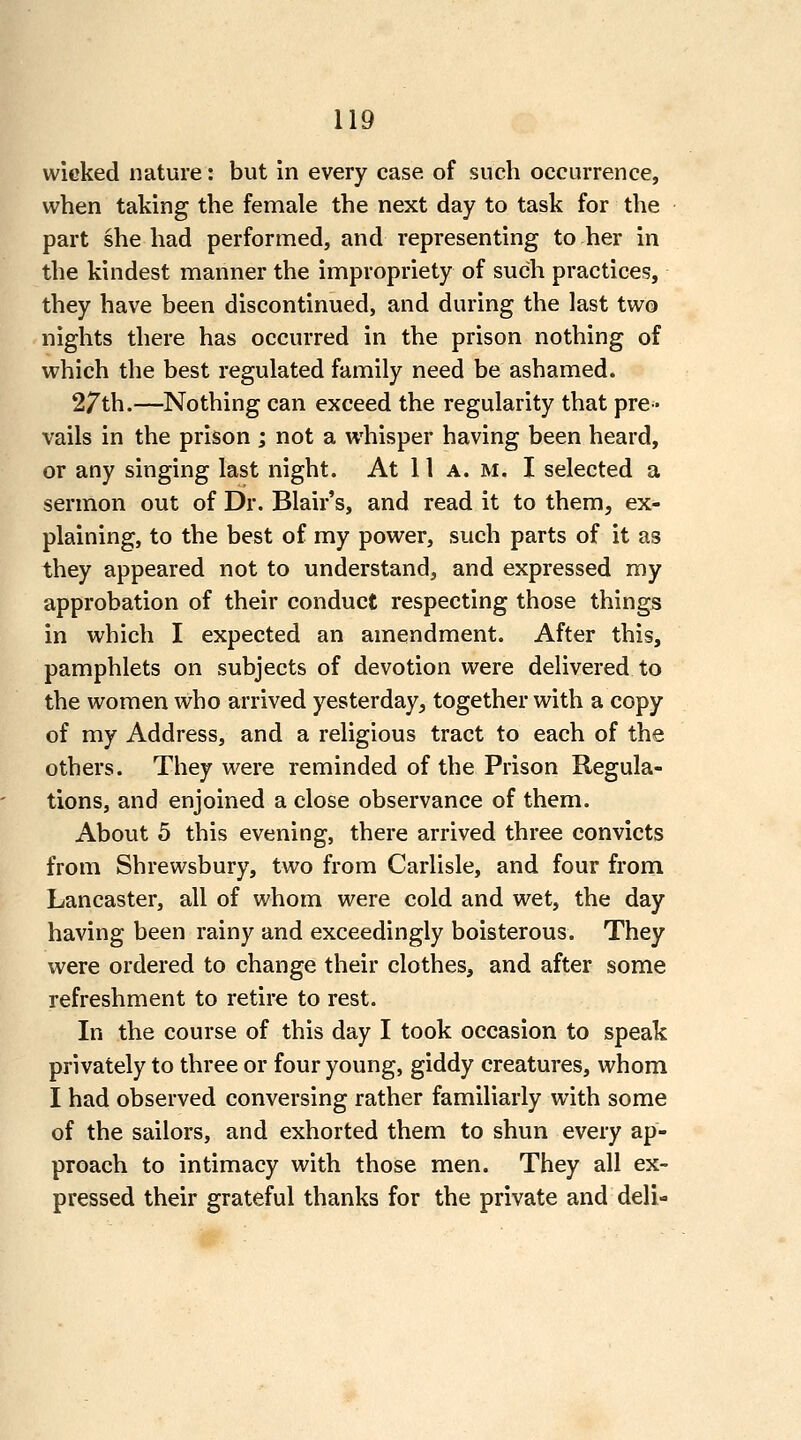 wieked nature: but in every case of such occurrence, when taking the female the next day to task for the part she had performed, and representing to her in the kindest manner the impropriety of such practices, they have been discontinued, and during the last two nights there has occurred in the prison nothing of which the best regulated family need be ashamed. 27th.—Nothing can exceed the regularity that pre- vails in the prison ; not a whisper having been heard, or any singing last night. At 11 a. m. I selected a sermon out of Dr. Blair's, and read it to them, ex- plaining, to the best of my power, such parts of it as they appeared not to understand, and expressed my approbation of their conduct respecting those things in which I expected an amendment. After this, pamphlets on subjects of devotion were delivered to the women who arrived yesterday, together with a copy of my Address, and a religious tract to each of the others. They were reminded of the Prison Regula- tions, and enjoined a close observance of them. About 5 this evening, there arrived three convicts from Shrewsbury, two from Carlisle, and four from Lancaster, all of whom were cold and wet, the day having been rainy and exceedingly boisterous. They were ordered to change their clothes, and after some refreshment to retire to rest. In the course of this day I took occasion to speak privately to three or four young, giddy creatures, whom I had observed conversing rather familiarly with some of the sailors, and exhorted them to shun every ap- proach to intimacy with those men. They all ex- pressed their grateful thanks for the private and deli-