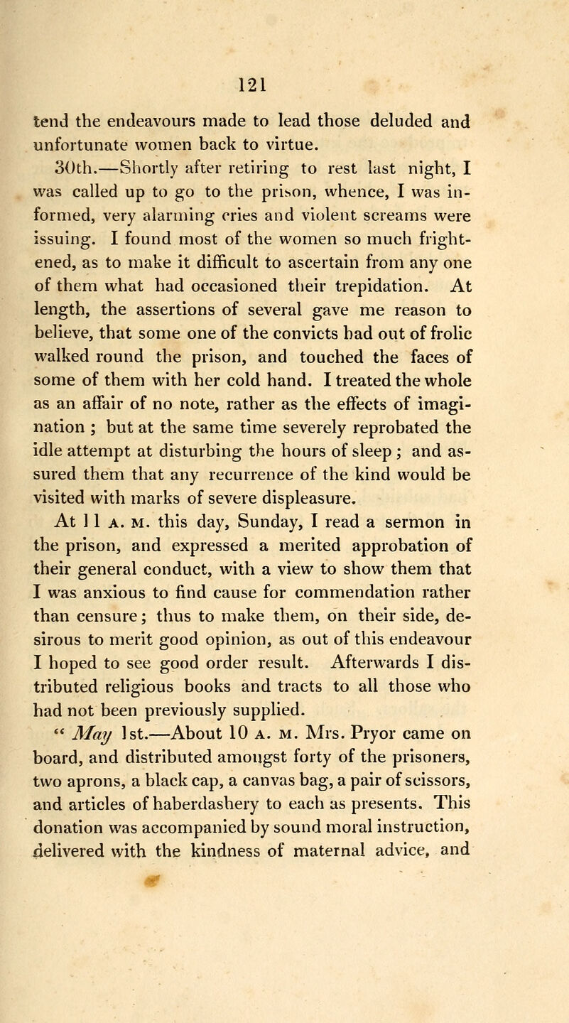 lend the endeavours made to lead those deluded and unfortunate women back to virtue. 30th.—Shortly after retiring to rest last night, I was called up to go to the prison, whence, I was in- formed, very alarming cries and violent screams were issuing. I found most of the women so much fright- ened, as to make it difficult to ascertain from any one of them what had occasioned their trepidation. At length, the assertions of several gave me reason to believe, that some one of the convicts had out of frolic walked round the prison, and touched the faces of some of them with her cold hand. I treated the whole as an affair of no note, rather as the effects of imagi- nation ; but at the same time severely reprobated the idle attempt at disturbing the hours of sleep ; and as- sured them that any recurrence of the kind would be visited with marks of severe displeasure. At 11 A. M. this day, Sunday, I read a sermon in the prison, and expressed a merited approbation of their general conduct, with a view to show them that I was anxious to find cause for commendation rather than censure; thus to make them, on their side, de- sirous to merit good opinion, as out of this endeavour I hoped to see good order result. Afterwards I dis- tributed religious books and tracts to all those who had not been previously supplied.  May 1st.—About 10 a. m. Mrs. Pryor came on board, and distributed amongst forty of the prisoners, two aprons, a black cap, a canvas bag, a pair of scissors, and articles of haberdashery to each as presents. This donation was accompanied by sound moral instruction, delivered with the kindness of maternal advice, and