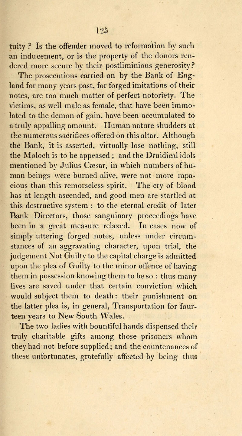 tuity ? Is the offender moved to reformation by such an inducement, or is the property of the donors ren- dered more secure by their posthminious generosity? The prosecutions carried on by the Bank of Eng- land for many years past, for forged imitations of their notes, are too much matter of perfect notoriety. The victims, as well male as female, that have been immo- lated to the demon of gain, have been accumulated to a truly appalling amount. Human nature shudders at the numerous sacrifices offered on this altar. Although the Bank, it is asserted, virtually lose nothing, still the Moloch is to be appeased ; and the Druidical idols mentioned by Julius Caesar, in which numbers of hu- man beings were burned alive, were not more rapa- cious than this remorseless spirit. The cry of blood has at length ascended, and good men are startled at this destructive system : to the eternal credit of later Bank Directors, those sanguinary proceedings have been in a great measure relaxed. In cases now of simply uttering forged notes, unless under circum- stances of an aggravating character, upon trial, the judgement Not Guilty to the capital charge is admitted upon the plea of Guilty to the minor offence of having them in possession knowing them to be so : thus many lives are saved under that certain conviction which would subject them to death: their punishment on the latter plea is, in general. Transportation for four- teen years to New South Wales. The two ladies with bountiful hands dispensed their truly charitable gifts among those prisoners whom they had not before supplied; and the countenances of these unfortunates, gratefully affected by being thus