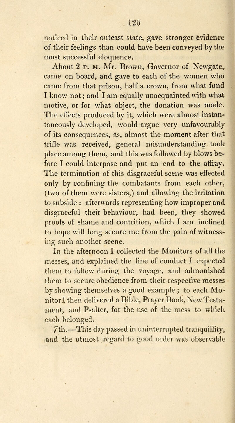 noticed in their outcast state, gave stronger evidence of their feelings than could have been conveyed by the most successful eloquence. About 2 p. M. Mr. Brown, Governor of Newgate, came on board, and gave to each of the women who came from that prison, half a crown, from what fund I know not; and I am equally unacquainted with what motive, or for what object, the donation was made. The effects produced by it, which were almost instan- taneously developed, would argue very unfavourably of its consequences, as, almost the moment after that trifle was received, general misunderstanding took place among them, and this was followed by blows be- fore I could interpose and put an end to the affray. The termination of this disgraceful scene was effected only by confining the combatants from each other, (two of them were sisters,) and allowing the irritation to subside : afterwards representing how improper and disgraceful their behaviour, had been, they showed proofs of shame and contrition, which I am inclined to hope will long secure me from the pain of witness- ing such another scene. In tlie afternoon I collected the Monitors of all the messes, and explained the line of conduct I expected them to follow during the voyage, and admonished them to secure obedience from their respective messes by shoiving themselves a good example ; to each Mo- nitor I then delivered a Bible, Prayer Book, New Testa- ment, and Psalter, for the use of the mess to which each belonged. 7th.—This day passed in uninterrupted tranquillity, and the utmost regard to good order was observable