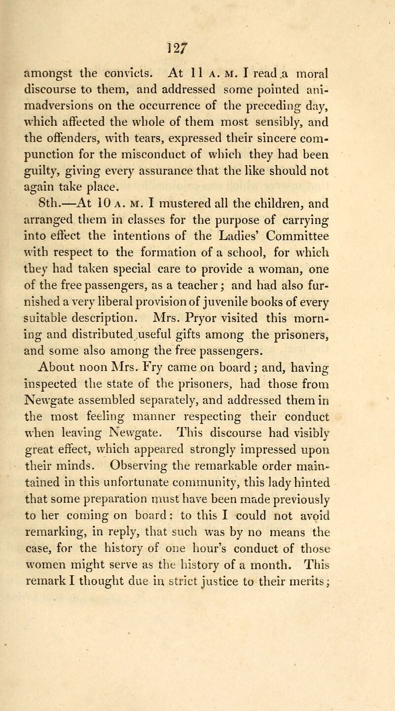 12; amongst the convicts. At 11a. m. I read .a moral discourse to them, and addressed some pointed ani- madversions on the occurrence of the preceding day, which affected the vi^hole of them most sensibly, and the offenders, with tears, expressed their sincere com- punction for the misconduct of which they had been guilty, giving every assurance that the like should not again take place. 8th.—At 10 a. m. I mustered all the children, and arranged them in classes for the purpose of carrying into effect the intentions of the Ladies' Committee with respect to the formation of a school, for which they had taken special care to provide a woman, one of the free passengers, as a teacher; and had also fur- nished a very liberal provision of juvenile books of every suitable description. Mrs. Pryor visited this morn- ing and distributed^useful gifts among the prisoners, and some also among the free passengers. About noon Mrs. Fry came on board; and, having inspected the state of the prisoners, had those from Newgate assembled separately, and addressed them in the most feeling manner respecting their conduct when leaving Newgate. This discourse had visibly great effect, which appeared strongly impressed upon their minds. Observing the remarkable order maia- tained in this unfortunate community, this lady hinted that some preparation must have been made previously to her coming on board: to this I could not avoid remarking, in reply, that such was by no means the case, for the history of one hour's conduct of those women might serve as the history of a month. This remark I thought due in strict justice to their merits^