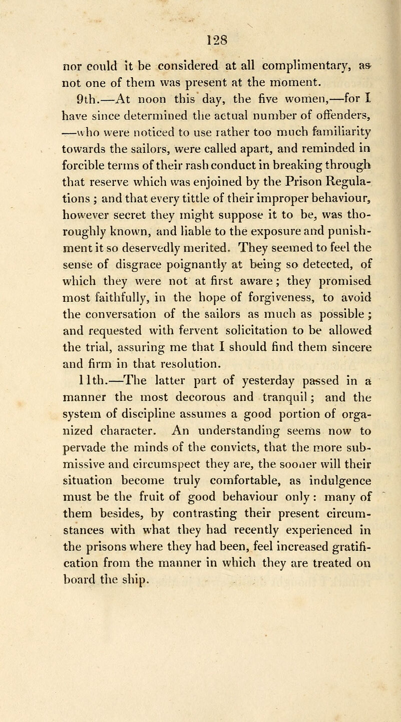 nor could it be considered at all complimentary, a* not one of them was present at the moment. 9th.—At noon this day, the five women,—for I have since determined the actual number of offenders, —who were noticed to use rather too much familiarity towards the sailors, were called apart, and reminded in forcible terms of their rash conduct in breaking through that reserve which was enjoined by the Prison Regula- tions ; and that every tittle of their improper behaviour, however secret they might suppose it to be^ was tho- roughly known, and liable to the exposure and punish- ment it so deservedly merited. They seemed to feel the sense of disgrace poignantly at being so detected, of which they were not at first aware; they promised most faithfully, in the hope of forgiveness, to avoid the conversation of the sailors as much as possible ; and requested with fervent solicitation to be allowed the trial, assuring me that I should find them sincere and firm in that resolution. 11th.—^The latter part of yesterday passed in a manner the most decorous and tranquil; and the system of discipline assumes a good portion of orga- nized character. An understanding seems now to pervade the minds of the convicts, that the more sub- missive and circumspect they are, the sooner will their situation become truly comfortable, as indulgence must be the fruit of good behaviour only : many of them besides, by contrasting their present circum- stances with what they had recently experienced in the prisons where they had been, feel increased gratifi- cation from the manner in which they are treated on board the ship.