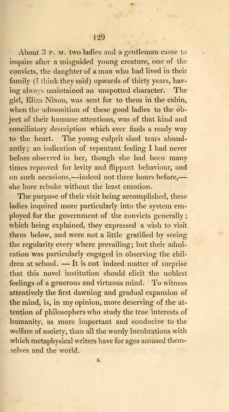 About 3 p. M. two ladies and a gentleman came to inquire after a misguided young creature, one of the convicts, the daughter of a man who had lived in their family (I tliink they said) upwards of thirty years, hav- ing always maintained an unspotted character. The girl, Eliza Nixon, was sent for to them in the cabin, when the admonition of these good ladies to the ob- ject of their humane attentions, was of that kind and conciliatory description which ever, finds a ready way to the heart. The young culprit shed tears abund- antly; an indication of repentant feeling I had never before observed in her, though she had been many times reproved for levity and flippant behaviour, and on such occasions,—indeed not three hours before,— she bore rebuke without the least emotion. The purpose of their visit being accomplished, these ladies inquired more particularly into the system em- ployed for the government of the convicts generally; which being explained, they expressed a wish to visit them below, and were not a little gratified by seeing the regularity every where prevailing; but their admi- ration was particularly engaged in observing the chil- dren at school. — It is not indeed matter of surprise that this novel institution should elicit the noblest feelings of a generous and virtuous mind. To witness attentively the first dawning and gradual expansion of the mind, is, in my opinion, more deserving of the at- tention of philosophers who study the true interests of humanity, as more important and conducive to the welfare of society, than all the wordy lucubrations with which metaphysical writers have for ages amused them- selves and the world.