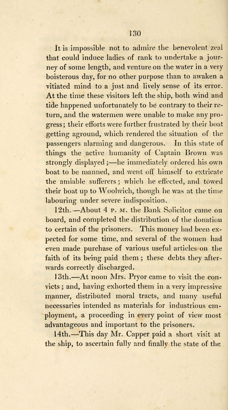 It is impossible not to admire the benevolent zeal that could induce ladies of rank to undertake a jour- ney of some length, and venture on the water in a very boisterous day, for no other purpose than to awaken a vitiated mind to a just and lively sense of its error. At the time these visitors left the ship, both wind and tide happened unfortunately to be contrary to their re- turn, and the watermen were unable to make any pro- gress; their efforts were further frustrated by their boat getting aground, which rendered the situation of the passengers alarming and dangerous. In this state of things the active humanity of Captain Brown was strongly displayed ;—he immediately ordered his own boat to be manned, and went oil' himself to extricate the amiable sufferers ; which he effected, and towed their boat up to Woolwich, though he was at the time labouring under severe indisposition. 12th.—About 4 p. M. the Bank Solicitor came on board, and completed the distribution of the donation to certain of the prisoners. This money liad been ex- pected for some time, and several of the women had even made purchase of various useful articles on the faith of its being paid them ; these debts they after- wards correctly discharged. J 3th.—At noon Mrs. Pryor came to visit the con- victs ; and, having exhorted them in a very impressive manner, distributed moral tracts, and many useful necessaries intended as materials for industrious em- ployment, a proceeding in every point of view most advantageous and important to the prisoners. 14th.—This day Mr. Capper paid a short visit at the .ship, to ascertain fully and finally the state of the
