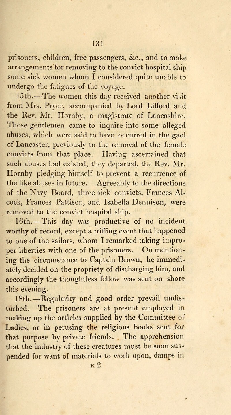 prisoners, children, free passengers, &c., and to make arrangements for removing to the convict hospital ship some sick women whom I considered quite unable to undergo the fatigues of the voyage. 15th.—The women this day received another visit from Mrs. Pryor, accompanied by Lord Lilford and the Rev. Mr. Hornby, a magistrate of Lancashire. Those gentlemen came to inquire into some alleged abuses, which were said to have occurred in the gaol of Lancaster, previously to the removal of the female convicts from that place. Having ascertained that such abuses had existed, they departed, the Rev. Mr. Hornby pledging himself to prevent a recurrence of the like abuses in future. Agreeably to the directions of the Navy Board, three sick convicts, Frances Al- cock, Frances Pattison, and Isabella Dennison, were removed to the convict hospital ship. 16th.—^This day was productive of no incident worthy of record, except a trifling event that happened to one of the sailors, whom I remarked taking impro- per liberties with one of the prisoners. On mention- ing the circumstance to Captain Brown, he immedi- ately decided on the propriety of discharging him, and accordingly the thoughtless fellow was sent on shore this evening. 18th.—Regularity and good order prevail undis- turbed. The prisoners are at present employed in making up the articles supplied by the Committee of Ladies, or in perusing the religious books sent for that purpose by private friends. The apprehension that the industry of these creatures must be soon sus- pended for want of materials to work upon, damps in k2