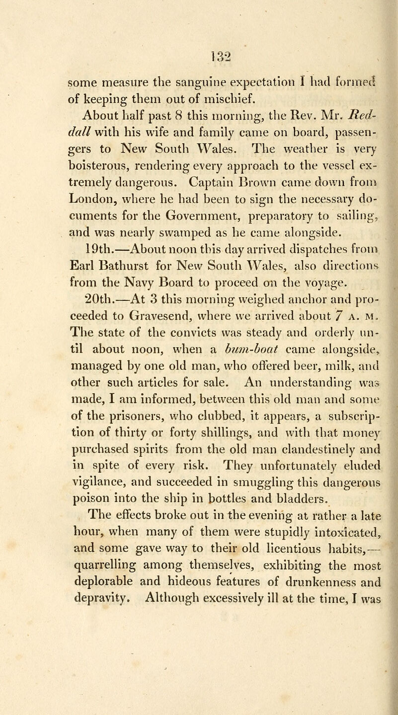 some measure the sanguine expectation I had formed of keeping them out of mischief. About half past 8 this morning, the Rev. Mr. Red- dall with his wife and family came on board, passen- gers to New South Wales. The weather is very boisterous, rendering every approach to the vessel ex- tremely dangerous. Captain Brown came down from London, where he had been to sign the necessary do- cuments for the Government, preparatory to sailing, and was nearly swamped as he came alongside. 19th.—About noon this day arrived dispatches from Earl Bathurst for New South Wales, also direction^i from the Navy Board to proceed on the voyage. 20th.—At 3 this morning weighed anchor and pro- ceeded to Gravesend, where we arrived about 7 a. m. The state of the convicts was steady and orderly un- til about noon, when a bum-boat came alongside^ managed by one old man, who offered beer, milk, and other such articles for sale. An understanding was made, I am informed, between this old man and some of the prisoners, who clubbed, it appears, a subscrip- tion of thirty or forty shillings, and with that money purchased spirits from the old man clandestinely and in spite of every risk. They unfortunately eluded vigilance, and succeeded in smuggling this dangerous poison into the ship in bottles and bladders. The effects broke out in the evening at rather a late hour, when many of them were stupidly intoxicated, and some gave way to their old licentious habits,— quarrelling among themselves, exhibiting the most deplorable and hideous features of drunkenness and depravity. Although excessively ill at the time, I was