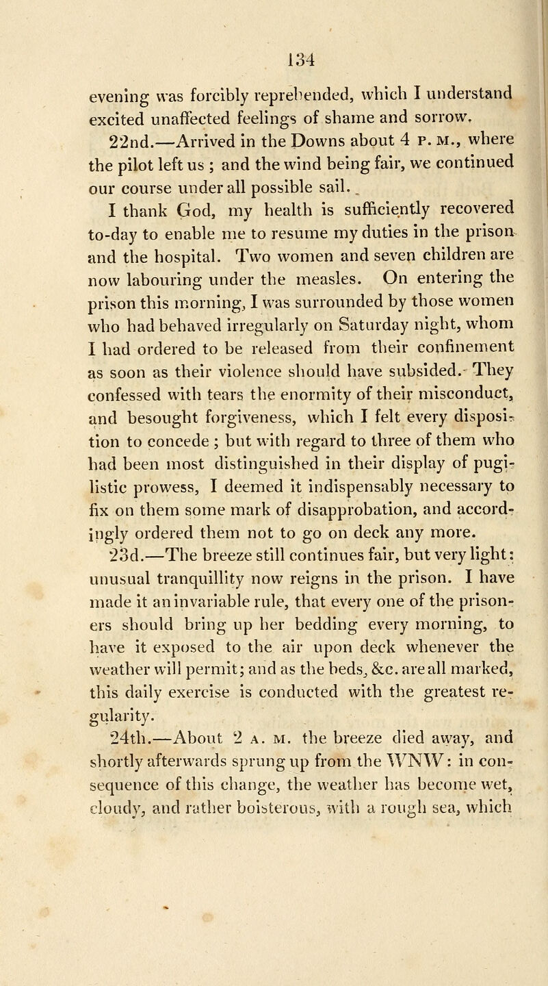 evening was forcibly repiebended, which I understand excited unaffected feelings of shame and sorrow, 22nd.—Arrived in the Downs about 4 p. m., where the pilot left us ; and the wind being fair, we continued our course under all possible sail., I thank God, my health is sufficiently recovered to-day to enable me to resume my duties in the prison and the hospital. Two women and seven children are now labouring under the measles. On entering the prison this m.orning, I was surrounded by those women who had behaved irregularly on Saturday night, whom I had ordered to be released from their confinement as soon as their violence should have subsided.- They confessed with tears the enormity of their misconduct, and besought forgiveness, which I felt every disposi^ lion to concede ; but with regard to three of them who had been most distinguished in their display of pugi- listic prowess, I deemed it indispensably necessary to fix on them some mark of disapprobation, and accord- ingly ordered them not to go on deck any more. 23d.—The breeze still continues fair, but very light: unusual tranquillity now reigns in the prison. I have made it an invariable rule, that every one of the prison- ers should bring up her bedding every morning, to have it exposed to the air upon deck whenever the weather will permit; and as the beds^ &c. are all marked, this dally exercise is conducted with the greatest re- gularity. 24th.—About 2 A. M. the bveeze died away, and shortly afterwards sprung up from the WNW: in con- sequence of this change, the weather has become wet, cloudy, and rather boibterous, with a rough sea, which